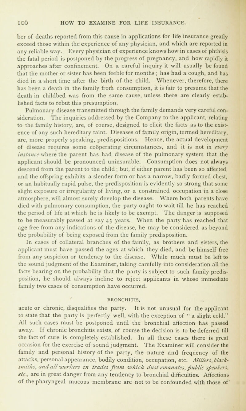 ber of deaths reported from this cause in applications for life insurance greatly exceed those within the experience of any physician, and which are reported in any reliable way. Every physician of experience knows how in cases of phthisis the fatal period is postponed by the progress of pregnancy, and how rapidly it approaches after confinement. On a careful inquiry it will usually be found that the mother or sister has been feeble for months ; has had a cough, and has died in a short time after the birth of the child. Whenever, therefore, there has been a death in the family from consumption, it is fair to presume that the death in childbed was from the same cause, unless there are clearly estab- lished facts to rebut this presumption. Pulmonary disease transmitted through the family demands very careful con- sideration. The inquiries addressed by the Company to the applicant, relating to the family history, are, of course, designed to elicit the facts as to the exist- ence of any such hereditary taint. Diseases of family origin, termed hereditary, are, more properly speaking, predispositions. Hence, the actual development of disease requires some cooperating circumstances, and it is not in every instance where the parent has had disease of the pulmonary system that the applicant should be pronounced uninsurable. Consumption does not always descend from the parent to the child ; but, if either parent has been so affected, and the offspring exhibits a slender form or has a narrow, badly formed chest, or an habitually rapid pulse, the predisposition is evidently so strong that some slight exposure or irregularity of living, or a constrained occupation in a close atmosphere, will almost surely develop the disease. Where both parents have died with pulmonary consumption, the party ought to wait till he has reached the period of life at which he is likely to be exempt. The danger is supposed to be measurably passed at s.iy 45 years. When the party has reached that age free from any indications of the disease, he may be considered as beyond the probability of being exposed from the family predisposition. In cases of collateral branches of the family, as brothers and sisters, the applicant must have passed the ages at which they died, and be himself free from any suspicion or tendency to the disease. While much must be left to the sound judgment of the Examiner, taking carefully into consideration all the facts bearing on the probability that the party is subject to such family predis- position, he should always incline to reject applicants in whose immediate family two cases of consumption have occurred. BRONCHITIS, acute or chronic, disqualifies the party. It is not unusual for the applicant to state that the party is perfectly well, with the exception of  a slight cold. All such cases must be postponed until the bronchial affection has passed away. If chronic bronchitis exists, of course the decision is to be deferred till the fact of cure is completely established. In all these cases there is great occasion for the exercise of sound judgment. The Examiner will consider the family and personal history of the party, the nature and frequency of the attacks, personal appearance, bodily condition, occupation, etc. Millers, black- smiths, and all workers in trades from which dust emanates, public speakers, etc., are in great danger from any tendency to bronchial difficulties. Affections of the pharyngeal mucous membrane are not to be confounded with those of'