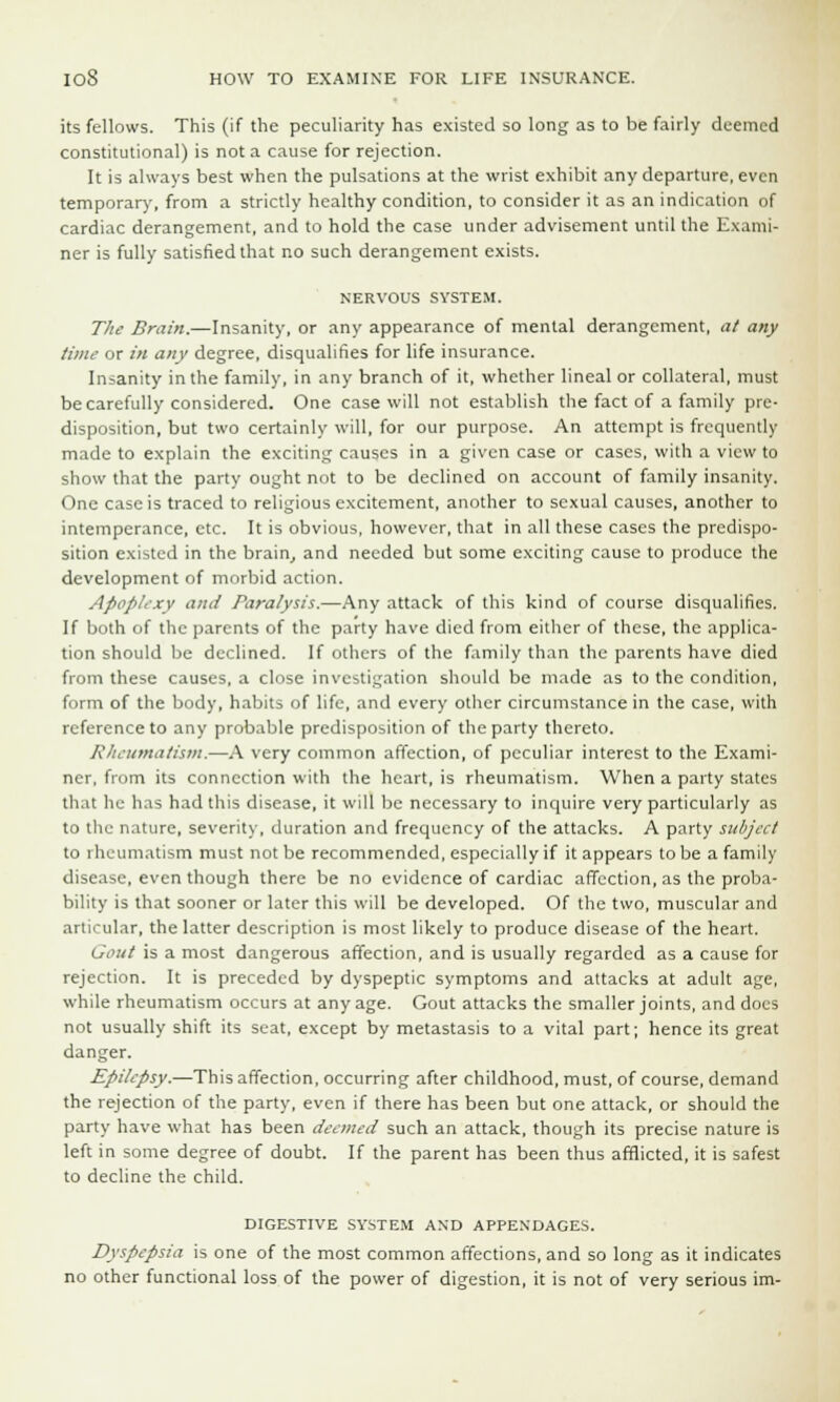 its fellows. This (if the peculiarity has existed so long as to be fairly deemed constitutional) is not a cause for rejection. It is always best when the pulsations at the wrist exhibit any departure, even temporary, from a strictly healthy condition, to consider it as an indication of cardiac derangement, and to hold the case under advisement until the Exami- ner is fully satisfied that no such derangement exists. NERVOUS SYSTEM. The Brain.—Insanity, or any appearance of mental derangement, at any time or in any degree, disqualifies for life insurance. Insanity in the family, in any branch of it, whether lineal or collateral, must be carefully considered. One case will not establish the fact of a family pre- disposition, but two certainly will, for our purpose. An attempt is frequently made to explain the exciting causes in a given case or cases, with a view to show that the party ought not to be declined on account of family insanity. One case is traced to religious excitement, another to sexual causes, another to intemperance, etc. It is obvious, however, that in all these cases the predispo- sition existed in the brain, and needed but some exciting cause to produce the development of morbid action. Apoplexy and Paralysis.—Any attack of this kind of course disqualifies. If both of the parents of the party have died from either of these, the applica- tion should be declined. If others of the family than the parents have died from these causes, a close investigation should be made as to the condition, form of the body, habits of life, and every other circumstance in the case, with reference to any probable predisposition of the party thereto. Rheumatism.—A very common affection, of peculiar interest to the Exami- ner, from its connection with the heart, is rheumatism. When a party states that he has had this disease, it will be necessary to inquire very particularly as to the nature, severity, duration and frequency of the attacks. A party subject to rheumatism must not be recommended, especially if it appears to be a family disease, even though there be no evidence of cardiac affection, as the proba- bility is that sooner or later this will be developed. Of the two, muscular and articular, the latter description is most likely to produce disease of the heart. Gout is a most dangerous affection, and is usually regarded as a cause for rejection. It is preceded by dyspeptic symptoms and attacks at adult age, while rheumatism occurs at any age. Gout attacks the smaller joints, and does not usually shift its seat, except by metastasis to a vital part; hence its great danger. Epilepsy.—This affection, occurring after childhood, must, of course, demand the rejection of the party, even if there has been but one attack, or should the party have what has been deemed such an attack, though its precise nature is left in some degree of doubt. If the parent has been thus afflicted, it is safest to decline the child. DIGESTIVE SYSTEM AND APPENDAGES. Dyspepsia is one of the most common affections, and so long as it indicates no other functional loss of the power of digestion, it is not of very serious im-