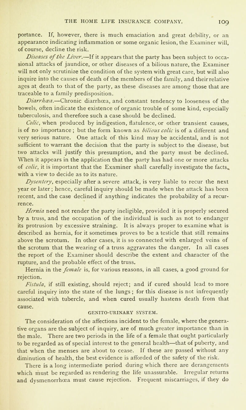 portance. If, however, there is much emaciation and great debility, or an appearance indicating inflammation or some organic lesion, the Examiner will, of course, decline the risk. Diseases of the Liver.—-If it appears that the party has been subject to occa- sional attacks of jaundice, or other diseases of a bilious nature, the Examiner will not only scrutinize the condition of the system with great care, but will also inquire into the causes of death of the members of the family, and their relative ages at death to that of the party, as these diseases are among those that are traceable to a family predisposition. Diarrhoea.—Chronic diarrhoea, and constant tendency to looseness of the bowels, often indicate the existence of organic trouble of some kind, especially tuberculosis, and therefore such a case should be declined. Colic, when produced by indigestion, flatulence, or other transient causes, is of no importance ; but the form known as bilious colic is of a different and very serious nature. One attack of this kind may be accidental, and is not sufficient to warrant the decision that the party is subject to the disease, but two attacks will justify this presumption, and the party must be declined. When it appears in the application that the party has had one or more attacks of colic, it is important that the Examiner shall carefully investigate the facts,, with a view to decide as to its nature. Dysentery, especially after a severe attack, is very liable to recur the next year or later; hence, careful inquiry should be made when the attack has been recent, and the case declined if anything indicates the probability of a recur- rence. Hernia need not render the party ineligible, provided it is properly secured by a truss, and the occupation of the individual is such as not to endanger its protrusion by excessive straining. It is always proper to examine what is described as hernia, for it sometimes proves to be a testicle that still remains above the scrotum. In other cases, it is so connected with enlarged veins of the scrotum that the wearing of a truss aggravates the danger. In all cases the report of the Examiner should describe the extent and character of the rupture, and the probable effect of the truss. Hernia in the female is, for various reasons, in all cases, a good ground for rejection. Fistula, if still existing, should reject; and if cured should lead to more careful inquiry into the state of the lungs ; for this disease is not infrequently associated with tubercle, and when cured usually hastens death from that cause. GENITOURINARY SYSTEM. The consideration of the affections incident to the female, where the genera- tive organs are the subject of inquiry, are of much greater importance than in the male. There are two periods in the life of a female that ought particularly to be regarded as of special interest to the general health—that of puberty, and that when the menses are about to cease. If these are passed without any diminution of health, the best evidence is afforded of the safety of the risk. There is a long intermediate period during which there are derangements which must be regarded as rendering the life unassurable. Irregular returns and dysmenorrhoea must cause rejection. Frequent miscarriages, if they do