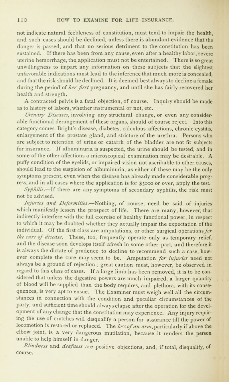 not indicate natural feebleness of constitution, must tend to impair the health, and such cases should be declined, unless there is abundant evidence that the danger is passed, and that no serious detriment to the constitution has been sustained. If there has been from any cause, even after a healthy labor, severe uterine hemorrhage, the application must not be entertained. There is so great unwillingness to impart any information on these subjects that the slightest unfavorable indications must lead to the inference that much more is concealed, and that the risk should be declined. It is deemed best always to decline a female during the period of her first pregnancy, and until she has fairly recovered her health and strength. A contracted pelvis is a fatal objection, of course. Inquiry should be made as to history of labors, whether instrumental or not, etc. Urinary Diseases, involving any structural change, or even any consider- able functional derangement of these organs, should of course reject. Into this category comes Bright's disease, diabetes, calculous affections, chronic cystitis, enlargement of the prostate gland, and stricture of the urethra. Persons who are subject to retention of urine or catarrh of the bladder are not fit subjects for insurance. If albuminuria is suspected, the urine should be tested, and in some of the other affections a microscopical examination may be desirable. A puffy condition of the eyelids, or impaired vision not ascribable to other causes, should lead to the suspicion of albuminuria, as cither of these may be the only symptoms present, even when the disease has already made considerable prog- ress, and in all cases where the application is for $5000 or over, apply the test. Syphilis.—If there are any symptoms of secondary syphilis, the risk must not be advised. Injuries and Deformities.—Nothing, of course, need be said of injuries which manifestly lessen the prospect of life. There are many, however, that indirectly interfere with the full exercise of healthy functional power, in respect to which it may be doubted whether they actually impair the expectation of the individual. Of the first class are amputations, or other surgical operations/*?; the cure of disease. These, too, frequently operate only as temporary relief, and the disease soon develops itself afresh in some other part, and therefore it is always the dictate of prudence to decline to recommend such a case, how- ever complete the cure may seem to be. Amputation for injuries need not always be a ground of rejection ; great caution must, however, be observed in regard to this class of cases. If a large limb has been removed, it is to be con- sidered that unless the digestive powers are much impaired, a larger quantity of blood will be supplied than the body requires, and plethora, with its conse- quences, is very apt to ensue. The Examiner must weigh well all the circum- stances in connection with the condition and peculiar circumstances of the party, and sufficient time should always elapse after the operation for the devel- opment of any change that the constitution may experience. Any injury requir- ing the use of crutches will disqualify a person for assurance till the power of locomotion is restored or replaced. The loss of an arm, particularly if above the elbow joint, is a very dangerous mutilation, because it renders the person unable to help himself in danger. Blindness and deafness are positive objections, and, if total, disqualify, of course.