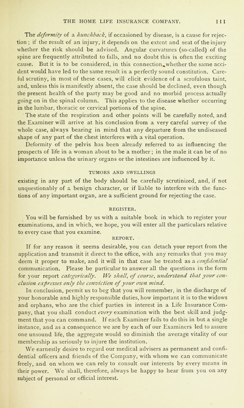 The deformity of a hunchback, if occasioned by disease, is a cause for rejec- tion ; if the result of an injury, it depends on the extent and seat of the injury whether the risk should be advised. Angular curvatures (so-called) of the spine are frequently attributed to falls, and no doubt this is often the exciting cause. But it is to be considered, in this connection,whether the same acci- dent would have led to the same result in a perfectly sound constitution. Care- ful scrutiny, in most of these cases, will elicit evidence of a scrofulous taint, and, unless this is manifestly absent, the case should be declined, even though the present health of the party may be good and no morbid process actually going on in the spinal column. This applies to the disease whether occurring in the lumbar, thoracic or cervical portions of the spine. The state of the respiration and other points will be carefully noted, and the Examiner will arrive at his conclusion from a very careful survey of the whole case, always bearing in mind that any departure from the undiseased shape of any part of the chest interferes with a vital operation. Deformity of the pelvis has been already referred to as influencing the prospects of life in a woman about to be a mother; in the male it can be of no importance unless the urinary organs or the intestines are influenced by it. TUMORS AND SWELLINGS existing in any part of the body should be carefully scrutinized, and, if not unquestionably of a benign character, or if liable to interfere with the func- tions of any important organ, are a sufficient ground for rejecting the case. REGISTER. You will be furnished by us with a suitable book in which to register your examinations, and in which, we hope, you will enter all the particulars relative to every case that you examine. REPORT. If for any reason it seems desirable, you can detach your report from the application and transmit it direct to the office, with any remarks that you may deem it proper to make, and it will in that case be treated as a confidential communication. Please be particular to answer all the questions in the form for your report categorically. We shall, of course, understand that your con- clusion expresses only the conviction of your own mind. In conclusion, permit us to beg that you will remember, in the discharge of your honorable and highly responsible duties, how important it is to the widows and orphans, who are the chief parties in interest in a Life Insurance Com- pany, that you shall conduct every examination with the best skill and judg- ment that you can command. If each Examiner fails to do this in but a single instance, and as a consequence we are by each of our Examiners led to assure one unsound life, the aggregate would so diminish the average vitality of our membership as seriously to injure the institution. We earnestly desire to regard our medical advisers as permanent and confi- dential officers and friends of the Company, with whom we can communicate freely, and on whom we can rely to consult our interests by every means in their power. We shall, therefore, always be happy to hear from you on any subject of personal or official interest.