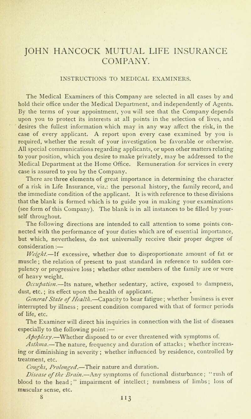 JOHN HANCOCK MUTUAL LIFE INSURANCE COMPANY. INSTRUCTIONS TO MEDICAL EXAMINERS. The Medical Examiners of this Company are selected in all cases by and hold their office under the Medical Department, and independently of Agents. By the terms of your appointment, you will see that the Company depends upon you to protect its interests at all points in the selection of lives, and desires the fullest information which may in any way affect the risk, in the case of every applicant. A report upon every case examined by you is required, whether the result of your investigation be favorable or otherwise. All special communications regarding applicants, or upon other matters relating to your position, which you desire to make privately, may be addressed to the Medical Department at the Home Office. Remuneration for services in every case is assured to you by the Company. There are three elements of great importance in determining the character of a risk in Life Insurance, viz.: the personal history, the family record, and the immediate condition of the applicant. It is with reference to these divisions that the blank is formed which is to guide you in making your examinations (see form of this Company). The blank is in all instances to be filled by your- self throughout. The following directions are intended to call attention to some points con- nected with the performance of your duties which are of essential importance, but which, nevertheless, do not universally receive their proper degree of consideration:— Weight.—If excessive, whether due to disproportionate amount of fat or muscle ; the relation of present to past standard in reference to sudden cor- pulency or progressive loss ; whether other members of the family are or were of heavy weight. Occupation.—Its nature, whether sedentary, active, exposed to dampness, dust, etc.; its effect upon the health of applicant. General Slate of Health.—Capacity to bear fatigue; whether business is ever interrupted by illness ; present condition compared with that of former periods of life, etc. The Examiner will direct his inquiries in connection with the list of diseases especially to the following point:— Apoplexy.—Whether disposed to or ever threatened with symptoms of. Asthma.—The nature, frequency and duration of attacks; whether increas- ing or diminishing in severity ; whether influenced by residence, controlled by treatment, etc. Coughs, Prolonged.—Their nature and duration. Disease of the Brain.—Any symptoms of functional disturbance ;  rush of blood to the head; impairment of intellect; numbness of limbs; loss of muscular sense, etc.
