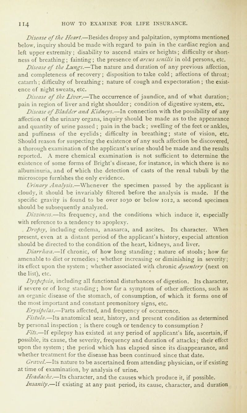 Disease of the Heart.—Besides dropsy and palpitation, symptoms mentioned below, inquiry should be made with regard to pain in the cardiac region and left upper extremity ; disability to ascend stairs or heights ; difficulty or short- ness of breathing; fainting; the presence ofarcussenilis in old persons, etc. Disease of the Lungs.—The nature and duration of any previous affection, and completeness of recovery ; disposition to take cold; affections of throat; catarrh ; difficulty of breathing; nature of cough and expectoration ; the exist- ence of night sweats, etc. Disease of the Liver.—The occurrence of jaundice, and of what duration; pain in region of liver and right shoulder; condition of digestive system, etc. Disease of Bladder and Kidneys.—In connection with the possibility of any affection of the urinary organs, inquiry should be made as to the appearance and quantity of urine passed ; pain in the back ; swelling of the feet or ankles, and puffiness of the eyelids; difficulty in breathing; state of vision, etc. Should reason for suspecting the existence of any such affection be discovered, a thorough examination of the applicant's urine should be made and the results reported. A mere chemical examination is not sufficient to determine the existence of some forms of Bright's disease, for instance, in which there is no albuminuria, and of which the detection of casts of the renal tubuli by the microscope furnishes the only evidence. Urinary Analysis.—Whenever the specimen passed by the applicant is cloudy, it should be invariably filtered before the analysis is made. If the specific gravity is found to be over 1030 or below 1012, a second specimen should be subsequently analyzed. Dizziness.—Its frequency, and the conditions which induce it, especially with reference to a tendency to apoplexy. Dropsy, including oedema, anasarca, and ascites. Its character. When present, even at a distant period of the applicant's history, especial attention should be directed to the condition of the heart, kidneys, and liver. Diarrhaa.—If chronic, of how long standing; nature of stools; how far amenable to diet or remedies ; whether increasing or diminishing in severity; its effect upon the system ; whether associated with chronic dysentery (next on the list), etc. Dyspepsia, including all functional disturbances of digestion. Its character, if severe or of long standing; how far a symptom of other affections, such as an organic disease of the stomach, of consumption, of which it forms one of the most important and constant premonitory signs, etc. Erysipelas.—Parts affected, and frequency of occurrence. Fistula.—Its anatomical seat, history, and present condition as determined by personal inspection ; is there cough or tendency to consumption ? Fits.—If epilepsy has existed at any period of applicant's life, ascertain, if possible, its cause, the severity, frequency and duration of attacks ; their effect upon the system; the period which has elapsed since its disappearance, and whether treatment for the disease has been continued since that date. Gravel.—Its nature to be ascertained from attending physician, or if existing at time of examination, by analysis of urine. Headache.—Its character, and the causes which produce it, if possible. Insanity.—If existing at any past period, its cause, character, and duration
