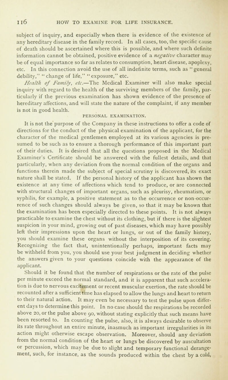 subject of inquiry, and especially when there is evidence of the existence of any hereditary disease in the family record. In all cases, too, the specific cause of death should be ascertained where this is possible, and where such definite information cannot be obtained, positive evidence of a negative character may be of equal importance so far as relates to consumption, heart disease, apoplexy, etc. In this connection avoid the use of all indefinite terms, such as  general debility, change of life, exposure, etc. Health of Family, etc.—The Medical Examiner will also make special inquiry with regard to the health of the surviving members of the family, par- ticularly if the previous examination has shown evidence of the presence of hereditary affections, and will state the nature of the complaint, if any member is not in good health. PERSONAL EXAMINATION. It is not the purpose of the Company in these instructions to offer a code of directions for the conduct of the physical examination of the applicant, for the character of the medical gentlemen employed at its various agencies is pre- sumed to be such as to ensure a thorough performance of this important part of their duties. It is desired that all the questions proposed in the Medical Examiner's Certificate should be answered with the fullest details, and that particularly, when any deviation from the normal condition of the organs and functions therein made the subject of special scrutiny is discovered, its exact nature shall be stated. If the personal history of the applicant has shown the existence at any time of affections which tend to produce, or are connected with structural changes of important organs, such as pleurisy, rheumatism, or syphilis, for example, a positive statement as to the occurrence or non-occur- rence of such changes should always be given, so that it may be known that the examination has been especially directed to these points. It is not always practicable to examine the chest without its clothing, but if there is the slightest suspicion in your mind, growing out of past diseases, which may have possibly left their impressions upon the heart or lungs, or out of the family history, you should examine these organs without the interposition of its covering. Recognizing the fact that, unintentionally perhaps, important facts may be withheld from you, you should use your best judgment in deciding whether the answers given to your questions coincide with the appearance of the applicant. Should it be found that the number of respirations or the rate of the pulse per minute exceed the normal standard, and it is apparent that such accelera- tion is due to nervous excitement or recent muscular exertion, the rate should be recounted after a sufficient time has elapsed to allow the lungs and heart to return to their natural action. It may even be necessary to test the pulse upon differ- ent days to determine this point. In no case should the respirations be recorded above 20, or the pulse above 90, without stating explicitly that such means have been resorted to. In counting the pulse, also, it is always desirable to observe its rate throughout an entire minute, inasmuch as important irregularities in its action might otherwise escape observation. Moreover, should any deviation from the normal condition of the heart or lungs be discovered by auscultation or percussion, which maybe due to slight and temporary functional derange- ment, such, for instance, as the sounds produced within the chest by a cold,