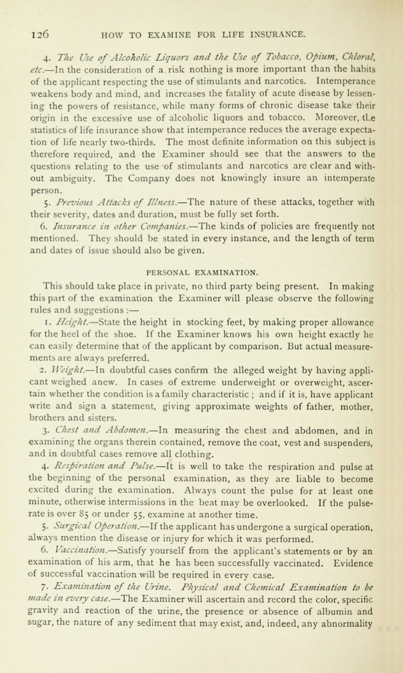4. The Use of Alcoholic Liquors and the Use of Tobacco, Opium, Chloral, etc.—In the consideration of a risk nothing is more important than the habits of the applicant respecting the use of stimulants and narcotics. Intemperance weakens body and mind, and increases the fatality of acute disease by lessen- ing the powers of resistance, while many forms of chronic disease take their origin in the excessive use of alcoholic liquors and tobacco. Moreover, tl.e statistics of life insurance show that intemperance reduces the average expecta- tion of life nearly two-thirds. The most definite information on this subject is therefore required, and the Examiner should see that the answers to the questions relating to the use of stimulants and narcotics are clear and with- out ambiguity. The Company does not knowingly insure an intemperate person. 5. Previous Attacks of Illness.—The nature of these attacks, together with their severity, dates and duration, must be fully set forth. 6. Insurance in other Companies.—The kinds of policies are frequently not mentioned. They should be stated in every instance, and the length of term and dates of issue should also be given. PERSONAL EXAMINATION. This should take place in private, no third party being present. In making this part of the examination the Examiner will please observe the following rules and suggestions :— 1. Height.—State the height in stocking feet, by making proper allowance for the heel of the shoe. If the Examiner knows his own height exactly he can easily determine that of the applicant by comparison. But actual measure- ments are always preferred. 2. Weight.—In doubtful cases confirm the alleged weight by having appli- cant weighed anew. In cases of extreme underweight or overweight, ascer- tain whether the condition is a family characteristic ; and if it is, have applicant write and sign a statement, giving approximate weights of father, mother, brothers and sisters. 3. Chest and Abdomen.—In measuring the chest and abdomen, and in examining the organs therein contained, remove the coat, vest and suspenders, and in doubtful cases remove all clothing. 4. Respiration and Pulse.—It is well to take the respiration and pulse at the beginning of the personal examination, as they are liable to become excited during the examination. Always count the pulse for at least one minute, otherwise intermissions in the beat may be overlooked. If the pulse- rate is over 85 or under 55, examine at another time. 5. Surgical Operation.—If the applicant has undergone a surgical operation, always mention the disease or injury for which it was performed. 6. Vaccination.—Satisfy yourself from the applicant's statements or by an examination of his arm, that he has been successfully vaccinated. Evidence of successful vaccination will be required in every case. 7. Examination of the Urine. Physical and Chemical Examination to be made in every ease.—The Examiner will ascertain and record the color, specific gravity and reaction of the urine, the presence or absence of albumin and sugar, the nature of any sediment that may exist, and, indeed, any abnormality
