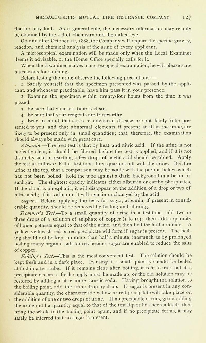 that he may find. As a general rule, the necessary information may readily be obtained by the aid of chemistry and the naked eye. On and after October 1st, 1888, the Company will require the specific gravity, reaction, and chemical analysis of the urine of every applicant. A microscopical examination will be made only when the Local Examiner deems it advisable, or the Home Office specially calls for it. When the Examiner makes a microscopical examination, he will please state his reasons for so doing. Before testing the urine observe the following precautions :— 1. Satisfy yourself that the specimen presented was passed by the appli- cant, and whenever practicable, have him pass it in your presence. 2. Examine the specimen within twenty-four hours from the time it was passed. 3. Be sure that your test-tube is clean. 4. Be sure that your reagents are trustworthy. 5. Bear in mind that cases of advanced disease are not likely to be pre- sented to you, and that abnormal elements, if present at all in the urine, are likely to be present only in small quantities; that, therefore, the examination should always be made with great care. Albumin.—The best test is that by heat and nitric acid. If the urine is not perfectly clear, it should be filtered before the test is applied, and if it is not distinctly acid in reaction, a few drops of acetic acid should be added. Apply the test as follows : Fill a test-tube three-quarters full with the urine. Boil the urine at the top, that a comparison may be made with the portion below which has not been boiled; hold the tube against a dark background in a beam of sunlight. The slightest opacity indicates either albumin or earthy phosphates. If the cloud is phosphatic, it will disappear on the addition of a drop or two of nitric acid ; if it is albumin it will remain unchanged by the acid. Sugar.—Before applying the tests for sugar, albumin, if present in consid- erable quantity, should be removed by boiling and filtering. Trammer's Test.—To a small quantity of urine in a test-tube, add two or three drops of a solution of sulphate of copper (1 to 10) ; then add a quantity of liquor potassae equal to that of the urine, and then boil for half a minute. A yellow, yellowish-red or red precipitate will form if sugar is present. The boil- ing should not be kept up more than half a minute, inasmuch as by prolonged boiling many organic substances besides sugar are enabled to reduce the salts of copper. Fehling's Test.—This is the most convenient test. The solution should be kept fresh and in a dark place. In using it, a small quantity should be boiled at first in a test-tube. If it remains clear after boiling, it is fit to use; but if a precipitate occurs, a fresh supply must be made up, or the old solution may be restored by adding a little more caustic soda. Having brought the solution to the boiling point, add the urine drop by drop. If sugar is present in any con- siderable quantity, the characteristic yellow or red precipitate will take place on the addition of one or two drops of urine. If no precipitate occurs, go on adding the urine until a quantity equal to that of the test liquor has been added; then bring the whole to the boiling point again, and if no precipitate forms, it may safely be inferred that no sugar is present.