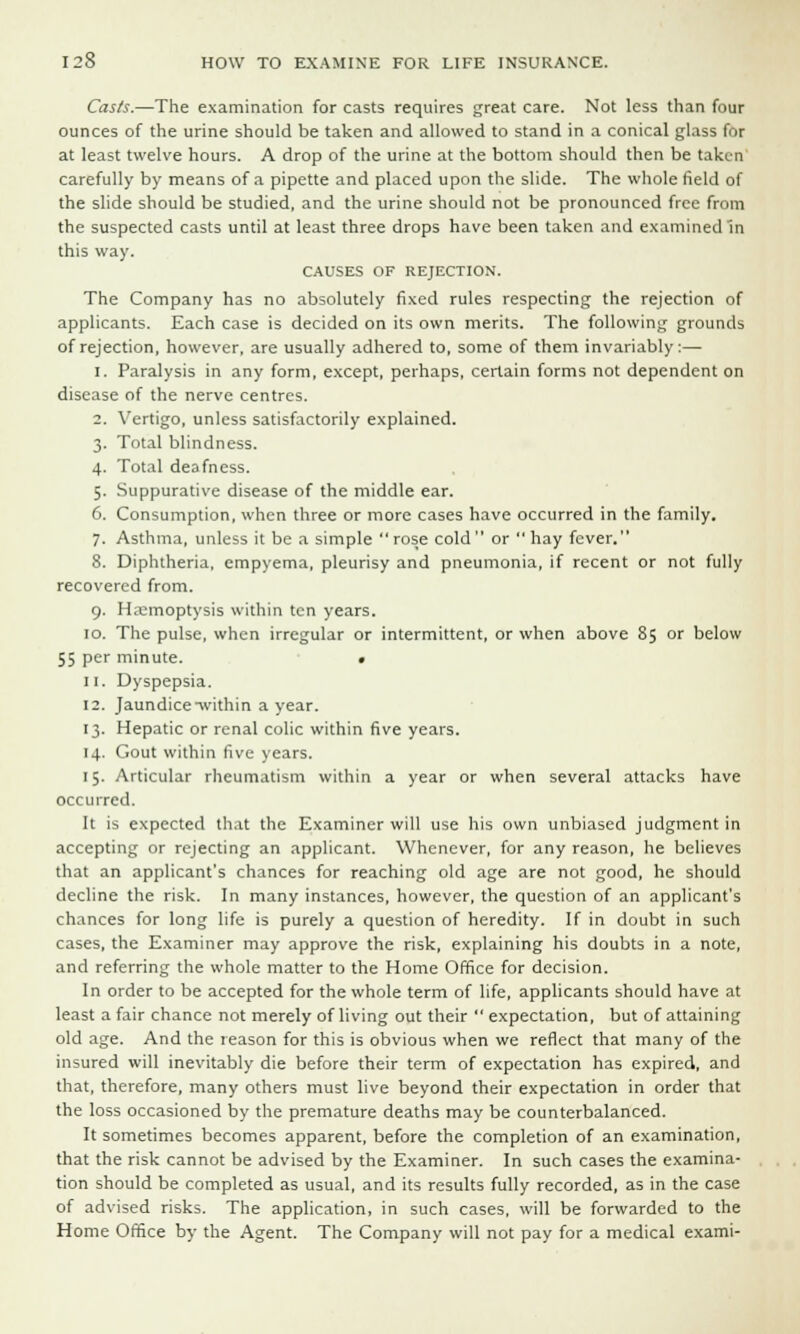 Casts.—The examination for casts requires great care. Not less than four ounces of the urine should be taken and allowed to stand in a conical glass for at least twelve hours. A drop of the urine at the bottom should then be taken carefully by means of a pipette and placed upon the slide. The whole field of the slide should be studied, and the urine should not be pronounced free from the suspected casts until at least three drops have been taken and examined'in this way. CAUSES OF REJECTION. The Company has no absolutely fixed rules respecting the rejection of applicants. Each case is decided on its own merits. The following grounds of rejection, however, are usually adhered to, some of them invariably:— i. Paralysis in any form, except, perhaps, certain forms not dependent on disease of the nerve centres. 2. Vertigo, unless satisfactorily explained. 3. Total blindness. 4. Total deafness. 5. Suppurative disease of the middle ear. 6. Consumption, when three or more cases have occurred in the family. 7. Asthma, unless it be a simple rose cold or  hay fever. 8. Diphtheria, empyema, pleurisy and pneumonia, if recent or not fully recovered from. 9. Haemoptysis within ten years. 10. The pulse, when irregular or intermittent, or when above 85 or below 55 per minute. « 11. Dyspepsia. 12. Jaundice-within a year. 13. Hepatic or renal colic within five years. 14. Gout within five years. 15. Articular rheumatism within a year or when several attacks have occurred. It is expected that the Examiner will use his own unbiased judgment in accepting or rejecting an applicant. Whenever, for any reason, he believes that an applicant's chances for reaching old age are not good, he should decline the risk. In many instances, however, the question of an applicant's chances for long life is purely a question of heredity. If in doubt in such cases, the Examiner may approve the risk, explaining his doubts in a note, and referring the whole matter to the Home Office for decision. In order to be accepted for the whole term of life, applicants should have at least a fair chance not merely of living out their  expectation, but of attaining old age. And the reason for this is obvious when we reflect that many of the insured will inevitably die before their term of expectation has expired, and that, therefore, many others must live beyond their expectation in order that the loss occasioned by the premature deaths may be counterbalanced. It sometimes becomes apparent, before the completion of an examination, that the risk cannot be advised by the Examiner. In such cases the examina- tion should be completed as usual, and its results fully recorded, as in the case of advised risks. The application, in such cases, will be forwarded to the Home Office by the Agent. The Company will not pay for a medical exami-