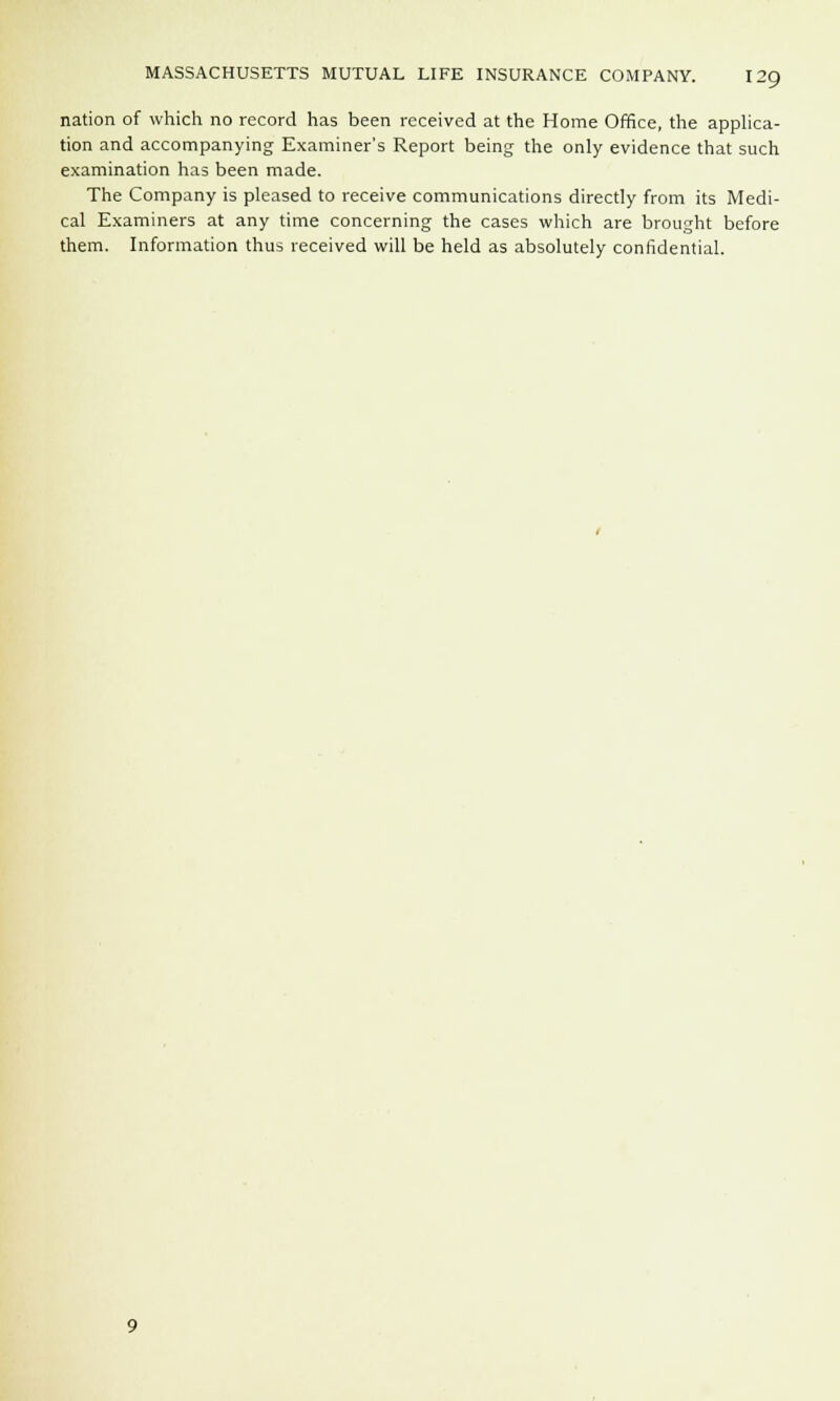 nation of which no record has been received at the Home Office, the applica- tion and accompanying Examiner's Report being the only evidence that such examination has been made. The Company is pleased to receive communications directly from its Medi- cal Examiners at any time concerning the cases which are brought before them. Information thus received will be held as absolutely confidential.