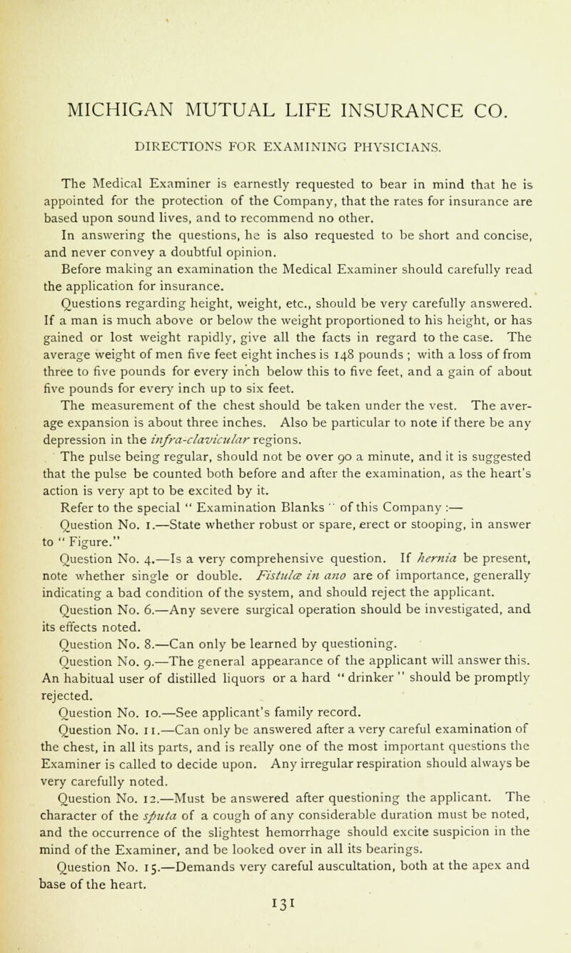 MICHIGAN MUTUAL LIFE INSURANCE CO. DIRECTIONS FOR EXAMINING PHYSICIANS. The Medical Examiner is earnestly requested to bear in mind that he is appointed for the protection of the Company, that the rates for insurance are based upon sound lives, and to recommend no other. In answering the questions, he is also requested to be short and concise, and never convey a doubtful opinion. Before making an examination the Medical Examiner should carefully read the application for insurance. Questions regarding height, weight, etc., should be very carefully answered. If a man is much above or below the weight proportioned to his height, or has gained or lost weight rapidly, give all the facts in regard to the case. The average weight of men five feet eight inches is 148 pounds ; with a loss of from three to five pounds for every inch below this to five feet, and a gain of about five pounds for ever)' inch up to six feet. The measurement of the chest should be taken under the vest. The aver- age expansion is about three inches. Also be particular to note if there be any depression in the infra-clavicular regions. The pulse being regular, should not be over 90 a minute, and it is suggested that the pulse be counted both before and after the examination, as the heart's action is very apt to be excited by it. Refer to the special  Examination Blanks  of this Company :— Question No. 1.—State whether robust or spare, erect or stooping, in answer to  Figure. Question No. 4.—Is a very comprehensive question. If hernia be present, note whether single or double. Fistula in ano are of importance, generally indicating a bad condition of the system, and should reject the applicant. Question No. 6.—Any severe surgical operation should be investigated, and its effects noted. Question No. 8.—Can only be learned by questioning. Question No. 9.—The general appearance of the applicant will answer this. An habitual user of distilled liquors or a hard  drinker  should be promptly rejected. Question No. 10.—See applicant's family record. Question No. n.—Can only be answered after a very careful examination of the chest, in all its parts, and is really one of the most important questions the Examiner is called to decide upon. Any irregular respiration should always be very carefully noted. Question No. 12.—Must be answered after questioning the applicant. The character of the sputa of a cough of any considerable duration must be noted, and the occurrence of the slightest hemorrhage should excite suspicion in the mind of the Examiner, and be looked over in all its bearings. Question No. 15.—Demands very careful auscultation, both at the apex and base of the heart.