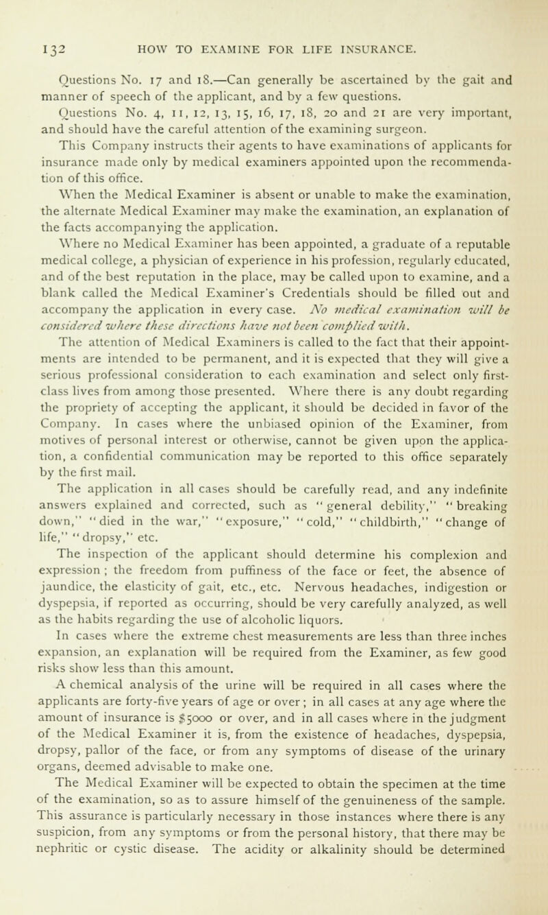 Questions No. 17 and iS.—Can generally be ascertained by the gait and manner of speech of the applicant, and by a few questions. Questions No. 4, II, 12, 13, 15, 16, 17, 18, 20 and 21 are very important, and should have the careful attention of the examining surgeon. This Company instructs their agents to have examinations of applicants for insurance made only by medical examiners appointed upon the recommenda- tion of this office. When the Medical Examiner is absent or unable to make the examination, the alternate Medical Examiner may make the examination, an explanation of the facts accompanying the application. Where no Medical Examiner has been appointed, a graduate of a reputable medical college, a physician of experience in his profession, regularly educated, and of the best reputation in the place, may be called upon to examine, and a blank called the Medical Examiner's Credentials should be filled out and accompany the application in every case. A7o medical examination mill be considered where these directions have not been complied witJi. The attention of Medical Examiners is called to the fact that their appoint- ments are intended to be permanent, and it is expected that they will give a serious professional consideration to each examination and select only first- class lives from among those presented. Where there is any doubt regarding the propriety of accepting the applicant, it should be decided in favor of the Company. In cases where the unbiased opinion of the Examiner, from motives of personal interest or otherwise, cannot be given upon the applica- tion, a confidential communication may be reported to this office separately by the first mail. The application in all cases should be carefully read, and any indefinite answers explained and corrected, such as  general debility,  breaking down, died in the war, exposure, cold, childbirth, change of life,  dropsy, etc. The inspection of the applicant should determine his complexion and expression ; the freedom from puffiness of the face or feet, the absence of jaundice, the elasticity of gait, etc., etc. Nervous headaches, indigestion or dyspepsia, if reported as occurring, should be very carefully analyzed, as well as the habits regarding the use of alcoholic liquors. In cases where the extreme chest measurements are less than three inches expansion, an explanation will be required from the Examiner, as few good risks show less than this amount. A chemical analysis of the urine will be required in all cases where the applicants are forty-five years of age or over ; in all cases at any age where the amount of insurance is g;ooo or over, and in all cases where in the judgment of the Medical Examiner it is, from the existence of headaches, dyspepsia, dropsy, pallor of the face, or from any symptoms of disease of the urinary organs, deemed advisable to make one. The Medical Examiner will be expected to obtain the specimen at the time of the examination, so as to assure himself of the genuineness of the sample. This assurance is particularly necessary in those instances where there is any suspicion, from any symptoms or from the personal history, that there may be nephritic or cystic disease. The acidity or alkalinity should be determined