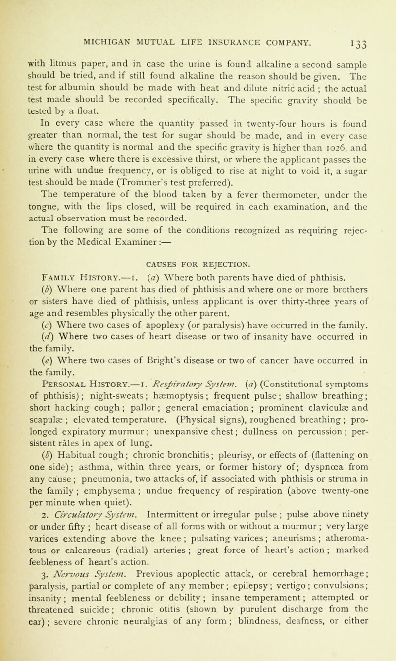 with litmus paper, and in case the urine is found alkaline a second sample should be tried, and if still found alkaline the reason should be given. The test for albumin should be made with heat and dilute nitric acid ; the actual test made should be recorded specifically. The specific gravity should be tested by a float. In every case where the quantity passed in twenty-four hours is found greater than normal, the test for sugar should be made, and in every case where the quantity is normal and the specific gravity is higher than 1026, and in every case where there is excessive thirst, or where the applicant passes the urine with undue frequency, or is obliged to rise at night to void it, a sugar test should be made (Trommer's test preferred). The temperature of the blood taken by a fever thermometer, under the tongue, with the lips closed, will be required in each examination, and the actual observation must be recorded. The following are some of the conditions recognized as requiring rejec- tion by the Medical Examiner :— CAUSES FOR REJECTION. Family History.— 1. (a) Where both parents have died of phthisis. (b) Where one parent has died of phthisis and where one or more brothers or sisters have died of phthisis, unless applicant is over thirty-three years of age and resembles physically the other parent. (c) Where two cases of apoplexy (or paralysis) have occurred in the family. (d) Where two cases of heart disease or two of insanity have occurred in the family. (e) Where two cases of Bright's disease or two of cancer have occurred in the family. Personal History.—1. Respiratory System, (a) (Constitutional symptoms of phthisis); night-sweats; haemoptysis; frequent pulse; shallow breathing; short hacking cough ; pallor ; general emaciation ; prominent claviculae and scapula ; elevated temperature. (Physical signs), roughened breathing ; pro- longed expiratory murmur ; unexpansive chest; dullness on percussion ; per- sistent rales in apex of lung. (b) Habitual cough; chronic bronchitis; pleurisy, or effects of (flattening on one side); asthma, within three years, or former history of; dyspnoea from any cause ; pneumonia, two attacks of, if associated with phthisis or struma in the family ; emphysema ; undue frequency of respiration (above twenty-one per minute when quiet). 2. Circulatory System. Intermittent or irregular pulse ; pulse above ninety or under fifty ; heart disease of all forms with or without a murmur ; very large varices extending above the knee ; pulsating varices; aneurisms ; atheroma- tous or calcareous (radial) arteries ; great force of heart's action ; marked feebleness of heart's action. 3. Nervous System. Previous apoplectic attack, or cerebral hemorrhage; paralysis, partial or complete of any member; epilepsy; vertigo; convulsions; insanity; mental feebleness or debility ; insane temperament; attempted or threatened suicide; chronic otitis (shown by purulent discharge from the ear) ; severe chronic neuralgias of any form ; blindness, deafness, or either