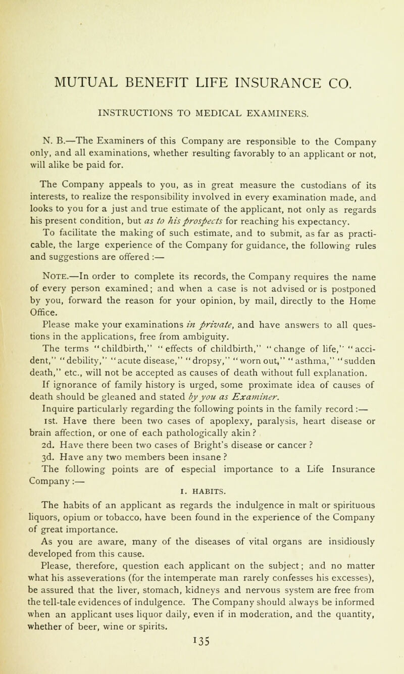 MUTUAL BENEFIT LIFE INSURANCE CO. INSTRUCTIONS TO MEDICAL EXAMINERS. N. B.—The Examiners of this Company are responsible to the Company only, and all examinations, whether resulting favorably to an applicant or not, will alike be paid for. The Company appeals to you, as in great measure the custodians of its interests, to realize the responsibility involved in every examination made, and looks to you for a just and true estimate of the applicant, not only as regards his present condition, but as to his prospects for reaching his expectancy. To facilitate the making of such estimate, and to submit, as far as practi- cable, the large experience of the Company for guidance, the following rules and suggestions are offered :— Note.—In order to complete its records, the Company requires the name of every person examined; and when a case is not advised or is postponed by you, forward the reason for your opinion, by mail, directly to the Home Office. Please make your examinations in private, and have answers to all ques- tions in the applications, free from ambiguity. The terms childbirth, effects of childbirth, change of life,  acci- dent, debility, acute disease, dropsy, worn out, asthma, sudden death, etc., will not be accepted as causes of death without full explanation. If ignorance of family history is urged, some proximate idea of causes of death should be gleaned and stated by you as Examiner. Inquire particularly regarding the following points in the family record :—■ ist. Have there been two cases of apoplexy, paralysis, heart disease or brain affection, or one of each pathologically akin ? 2d. Have there been two cases of Bright's disease or cancer ? 3d. Have any two members been insane ? The following points are of especial importance to a Life Insurance Company:— I. HABITS. The habits of an applicant as regards the indulgence in malt or spirituous liquors, opium or tobacco, have been found in the experience of the Company of great importance. As you are aware, many of the diseases of vital organs are insidiously developed from this cause. Please, therefore, question each applicant on the subject; and no matter what his asseverations (for the intemperate man rarely confesses his excesses), be assured that the liver, stomach, kidneys and nervous system are free from the tell-tale evidences of indulgence. The Company should always be informed when an applicant uses liquor daily, even if in moderation, and the quantity, whether of beer, wine or spirits.