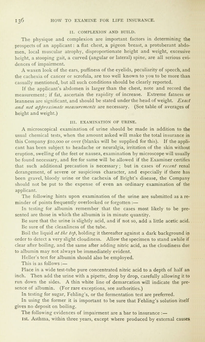 II. COMPLEXION AND BUILD. The physique and complexion are important factors in determining the prospects of an applicant: a flat chest, a pigeon breast, a protuberant abdo- men, local muscular atrophy, disproportionate height and weight, excessive height, a stooping gait, a curved (angular or lateral) spine, are all serious evi- dences of impairment. A waxen look of the ears, puffiness of the eyelids, peculiarity of speech, and the cachexia of cancer or scrofula, are too well known to you to be more than casually mentioned, but all such conditions should be clearly reported. If the applicant's abdomen is larger than the chest, note and record the measurement; if fat, ascertain the rapidity of increase. Extreme fatness or leanness are significant, and should be stated under the head of weight. Exact and not approximate measurements are necessary. (See table of averages of height and weight.) III. EXAMINATION OF URINE. A microscopical examination of urine should be made in addition to the usual chemical tests, when the amount asked will make the total insurance in this Company 510,000 or over (blanks will be supplied for this). If the appli- cant has been subject to headache or neuralgia, irritation of the skin without eruption, swelling of the feet or nausea, examination by microscope will usually be found necessary, and fee for same will be allowed if the Examiner certifies that such additional precaution is necessary; but in cases of recent renal derangement, of severe or suspicious character, and especially if there has been gravel, bloody urine or the cachexia of Bright's disease, the Company should not be put to the expense of even an ordinary examination of the applicant. The following hints upon examination of the urine are submitted as a re- minder of points frequently overlooked or forgotten :— In testing for albumin remember that the cases most likely to be pre- sented are those in which the albumin is in minute quantity. Be sure that the urine is slightly acid, and if not so, add a little acetic acid. Be sure of the cleanliness of the tube. Boil the liquid at the top, holding it thereafter against a dark background in order to detect a very slight cloudiness. Allow the specimen to stand awhile if clear after boiling, and the same after adding nitric acid, as the cloudiness due to albumin may not always be immediately evident. Heller's test for albumin should also be employed. This is as follows :— Place in a wide test-tube pure concentrated nitric acid to a depth of half an inch. Then add the urine with a pipette, drop by drop, carefully allowing it to run down the sides. A thin white line of demarcation will indicate the pre- sence of albumin. (For rare exceptions, see authorities.) In testing for sugar, Fehling's, or the fermentation test are preferred. In using the former it is important to be sure that Fehling's solution itself gives no deposit on boiling. The following evidences of impairment are a bar to insurance :— 1st. Asthma, within three years, except where produced by external causes
