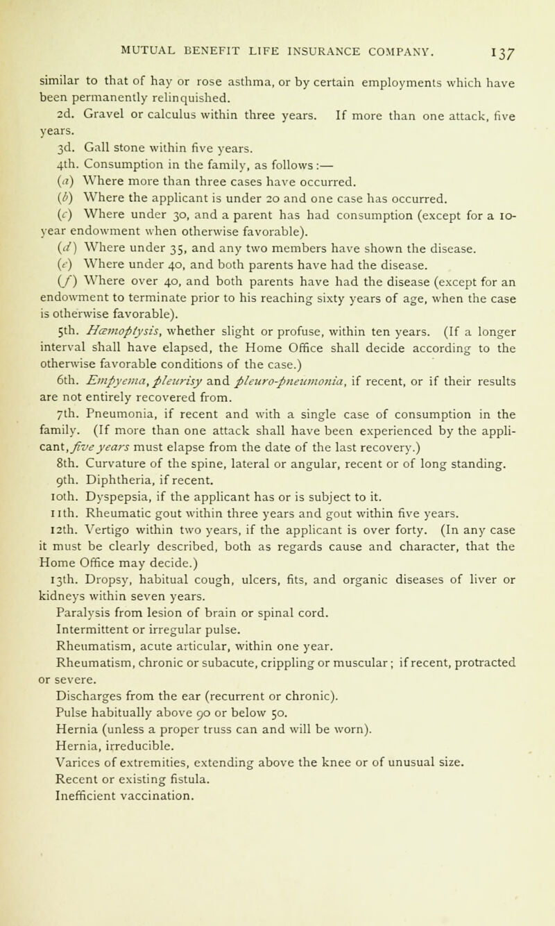similar to that of hay or rose asthma, or by certain employments which have been permanently relinquished. 2d. Gravel or calculus within three years. If more than one attack, five years. 3d. Gall stone within five years. 4th. Consumption in the family, as follows :— (a) Where more than three cases have occurred. {/>) Where the applicant is under 20 and one case has occurred. (c) Where under 30, and a parent has had consumption (except for a 10- year endowment when otherwise favorable). (</) Where under 35, and any two members have shown the disease. (c) Where under 40, and both parents have had the disease. (/) Where over 40, and both parents have had the disease (except for an endowment to terminate prior to his reaching sixty years of age, when the case is otherwise favorable). 5th. Hatmoptysis, whether slight or profuse, within ten years. (If a longer interval shall have elapsed, the Home Office shall decide according to the otherwise favorable conditions of the case.) 6th. Empyema,pleurisy and pleuro-pneiononia, if recent, or if their results are not entirely recovered from. 7th. Pneumonia, if recent and with a single case of consumption in the family. (If more than one attack shall have been experienced by the appli- cant, five years must elapse from the date of the last recovery.) 8th. Curvature of the spine, lateral or angular, recent or of long standing. 9th. Diphtheria, if recent. loth. Dyspepsia, if the applicant has or is subject to it. nth. Rheumatic gout within three years and gout within five years. 12th. Vertigo within two years, if the applicant is over forty. (In any case it must be clearly described, both as regards cause and character, that the Home Office may decide.) 13th. Dropsy, habitual cough, ulcers, fits, and organic diseases of liver or kidneys within seven years. Paralysis from lesion of brain or spinal cord. Intermittent or irregular pulse. Rheumatism, acute articular, within one year. Rheumatism, chronic or subacute, crippling or muscular; if recent, protracted or severe. Discharges from the ear (recurrent or chronic). Pulse habitually above 90 or below 50. Hernia (unless a proper truss can and will be worn). Hernia, irreducible. Varices of extremities, extending above the knee or of unusual size. Recent or existing fistula. Inefficient vaccination.