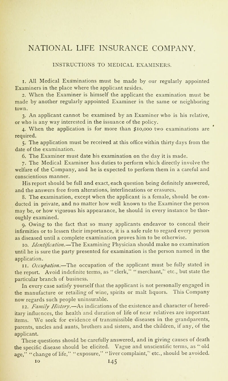 INSTRUCTIONS TO MEDICAL EXAMINERS. 1. All Medical Examinations must be made by our regularly appointed Examiners in the place where the applicant resides. 2. When the Examiner is himself the applicant the examination must be made by another regularly appointed Examiner in the same or neighboring town. 3. An applicant cannot be examined by an Examiner who is his relative, or who is any way interested in the issuance of the policy. 4. When the application is for more than $10,000 two examinations are required. 5. The application must be received at this office within thirty days from the date of the examination. 6. The Examiner must date his examination on the day it is made. 7. The Medical Examiner has duties to perform which directly involve the welfare of the Company, and he is expected to perform them in a careful and conscientious manner. His report should be full and exact, each question being definitely answered, and the answers free from alterations, interlineations or erasures. 8. The examination, except when the applicant is a female, should be con- ducted in private, and no matter how well known to the Examiner the person may be, or how vigorous his appearance, he should in every instance be thor- oughly examined. 9. Owing to the fact that so many applicants endeavor to conceal their infirmities or to lessen their importance, it is a safe rule to regard every person as diseased until a complete examination proves him to be otherwise. 10. Identification.—The Examining Physician should make no examination until he is sure the party presented for examination is the person named in the application. 11. Occupation.—The occupation of the applicant must be fully stated in the report. Avoid indefinite terms, as  clerk,  merchant, etc., but state the particular branch of business. In every case satisfy yourself that the applicant is not personally engaged in the manufacture or retailing of wine, spirits or malt liquors. This Company now regards such people uninsurable. 12. Family History.—As indications of the existence and character of hered- itary influences, the health and duration of life of near relatives are important items. We seek for evidence of transmissible diseases in the grandparents, parents, uncles and aunts, brothers and sisters, and the children, if any, of the applicant. These questions should be carefully answered, and in giving causes of death the specific disease should be elicited. Vague and unscientific terms, as  old age, change of life, exposure, liver complaint, etc., should be avoided.