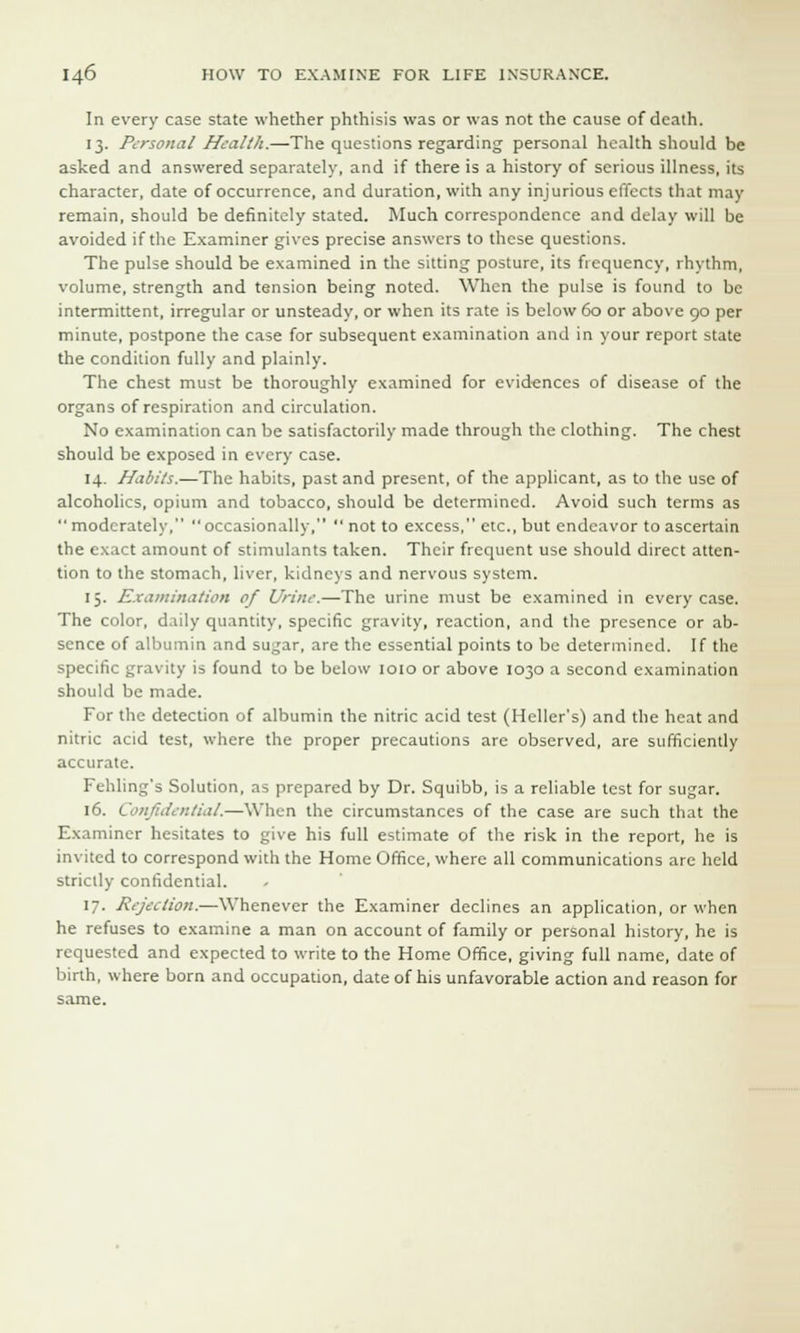 In every case state whether phthisis was or was not the cause of death. 13. Personal Health.—The questions regarding personal health should be asked and answered separately, and if there is a history of serious illness, its character, date of occurrence, and duration, with any injurious effects that may remain, should be definitely stated. Much correspondence and delay will be avoided if the Examiner gives precise answers to these questions. The pulse should be examined in the sitting posture, its frequency, rhythm, volume, strength and tension being noted. When the pulse is found to be intermittent, irregular or unsteady, or when its rate is below 60 or above 90 per minute, postpone the case for subsequent examination and in your report state the condition fully and plainly. The chest must be thoroughly examined for evidences of disease of the organs of respiration and circulation. No examination can be satisfactorily made through the clothing. The chest should be exposed in every case. 14. Habits.—The habits, past and present, of the applicant, as to the use of alcoholics, opium and tobacco, should be determined. Avoid such terms as  moderately, occasionally,  not to excess, etc., but endeavor to ascertain the exact amount of stimulants taken. Their frequent use should direct atten- tion to the stomach, liver, kidneys and nervous system. 15. Examination of Urine.—The urine must be examined in every case. The color, daily quantity, specific gravity, reaction, and the presence or ab- sence of albumin and sugar, are the essential points to be determined. If the specific gravity is found to be below 1010 or above 1030 a second examination should be made. For the detection of albumin the nitric acid test (Heller's) and the heat and nitric acid test, where the proper precautions are observed, are sufficiently accurate. Fehling's Solution, as prepared by Dr. Squibb, is a reliable test for sugar. 16. Confidential.—When the circumstances of the case are such that the Examiner hesitates to give his full estimate of the risk in the report, he is invited to correspond with the Home Office, where all communications are held strictly confidential. 17. Rejeelion.—Whenever the Examiner declines an application, or when he refuses to examine a man on account of family or personal history, he is requested and expected to write to the Home Office, giving full name, date of birth, where born and occupation, date of his unfavorable action and reason for same.