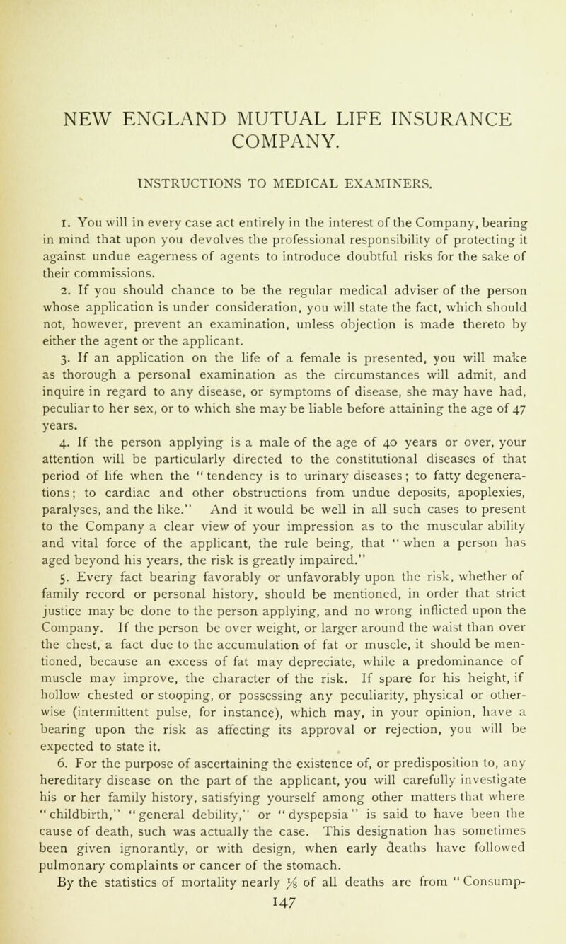 NEW ENGLAND MUTUAL LIFE INSURANCE COMPANY. INSTRUCTIONS TO MEDICAL EXAMINERS. 1. You will in every case act entirely in the interest of the Company, bearing in mind that upon you devolves the professional responsibility of protecting it against undue eagerness of agents to introduce doubtful risks for the sake of their commissions. 2. If you should chance to be the regular medical adviser of the person whose application is under consideration, you will state the fact, which should not, however, prevent an examination, unless objection is made thereto by either the agent or the applicant. 3. If an application on the life of a female is presented, you will make as thorough a personal examination as the circumstances will admit, and inquire in regard to any disease, or symptoms of disease, she may have had, peculiar to her sex, or to which she may be liable before attaining the age of 47 years. 4. If the person applying is a male of the age of 40 years or over, your attention will be particularly directed to the constitutional diseases of that period of life when the tendency is to urinary diseases; to fatty degenera- tions ; to cardiac and other obstructions from undue deposits, apoplexies, paralyses, and the like. And it would be well in all such cases to present to the Company a clear view of your impression as to the muscular ability and vital force of the applicant, the rule being, that  when a person has aged beyond his years, the risk is greatly impaired. 5. Every fact bearing favorably or unfavorably upon the risk, whether of family record or personal history, should be mentioned, in order that strict justice may be done to the person applying, and no wrong inflicted upon the Company. If the person be over weight, or larger around the waist than over the chest, a fact due to the accumulation of fat or muscle, it should be men- tioned, because an excess of fat may depreciate, while a predominance of muscle may improve, the character of the risk. If spare for his height, if hollow chested or stooping, or possessing any peculiarity, physical or other- wise (intermittent pulse, for instance), which may, in your opinion, have a bearing upon the risk as affecting its approval or rejection, you will be expected to state it. 6. For the purpose of ascertaining the existence of, or predisposition to, any hereditary disease on the part of the applicant, you will carefully investigate his or her family history, satisfying yourself among other matters that where childbirth, general debility, or dyspepsia is said to have been the cause of death, such was actually the case. This designation has sometimes been given ignorantly, or with design, when early deaths have followed pulmonary complaints or cancer of the stomach. By the statistics of mortality nearly x/% of all deaths are from  Consump-