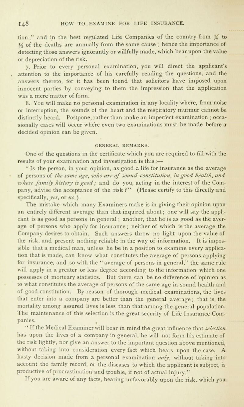 tion; and in the best regulated Life Companies of the country from )i to V, of the deaths are annually from the same cause ; hence the importance of detecting those answers ignorantly or willfully made, which bear upon the value or depreciation of the risk. 7. Prior to every personal examination, you will direct the applicant's attention to the importance of his carefully reading the questions, and the answers thereto, for it has been found that solicitors have imposed upon innocent parties by conveying to them the impression that the application was a mere matter of form. 8. You will make no personal examination in any locality where, from noise or interruption, the sounds of the heart and the respiratory murmur cannot be distinctly heard. Postpone, rather than make an imperfect examination ; occa- sionally cases will occur where even two examinations must be made before a decided opinion can be given. GENERAL REMARKS. One of the questions in the certificate which you are required to fill with the results of your examination and investigation is this:—  Is the person, in your opinion, as good a life for insurance as the average of persons of the same age, who are of sound constitution, in good health, and whose family history is good; and do you, acting in the interest of the Com- pany, advise the acceptance of the risk ? (Please certify to this directly and specifically, yes, or no.) The mistake which many Examiners make is in giving their opinion upon an entirely different average than that inquired about; one will say the appli- cant is as good as persons in general ; another, that he is as good as the aver- age of persons who apply for insurance; neither of which is the average the Company desires to obtain. Such answers throw no light upon the value of the risk, and present nothing reliable in the way of information. It is impos- sible that a medical man, unless he be in a position to examine every applica- tion that is made, can know what constitutes the average of persons applying for insurance, and so with the  average of persons in general, the same rule will apply in a greater or less degree according to the information which one possesses of mortuary statistics. But there can be no difference of opinion as to what constitutes the average of persons of the same age in sound health and of good constitution. By reason of thorough medical examinations, the lives that enter into a company are better than the general average; that is, the mortality among assured lives is less than that among the general population. The maintenance of this selection is the great security of Life Insurance Com- panies.  If the Medical Examiner will bear in mind the great influence that selection has upon the lives of a company in general, he will not form his estimate of the risk lightly, nor give an answer to the important question above mentioned, without taking into consideration every fact which bears upon the case. A hasty decision made from a personal examination only, without taking into account the family record, or the diseases to which the applicant is subject, is productive of procrastination and trouble, if not of actual injury. If you are aware of any facts, bearing unfavorably upon the risk, which you