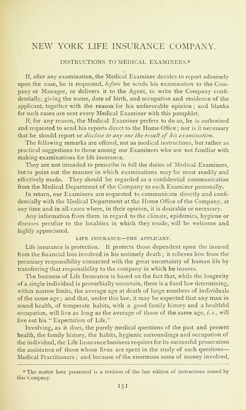 INSTRUCTIONS TO MEDICAL EXAMINERS.* If, after any examination, the Medical Examiner decides to report adversely upon the case, he is requested, before he sends his examination to the Com- pany or Manager, or delivers it to the Agent, to write the Company confi- dentially, giving the name, date of birth, and occupation and residence of the applicant, together with the reason for his unfavorable opinion ; and blanks for such cases are sent every Medical Examiner with this pamphlet. If, for any reason, the Medical Examiner prefers to do so, he is authorized and requested to send his reports direct to the Home Office ; nor is it necessary that he should report or disclose to any one the result of his examination. The following remarks are offered, not as medical instructions, but rather as practical suggestions to those among our Examiners who are not familiar with making examinations for life insurance. They are not intended to prescribe in full the duties of Medical Examiners, but to point out the manner in which examinations may be most readily and effectively made. They should be regarded as a confidential communication from the Medical Department of the Company to each Examiner personally. In return, our Examiners are requested to communicate directly and confi- dentially with the Medical Department at the Home Office of the Company, at any time and in all cases where, in their opinion, it is desirable or necessary. Any information from them in regard to the climate, epidemics, hygiene or diseases peculiar to the localities in which they reside, will be welcome and highly appreciated. LIFE INSURANCE—THE APPLICANT. Life insurance is protection. It protects those dependent upon the insured from the financial loss involved in his untimely death ; it relieves him from the pecuniary responsibility connected with the great uncertainty of human life by transferring that responsibility to the company in which he insures. The business of Life Insurance is based on the fact that, while the longevity of a single individual is proverbially uncertain, there is a fixed law determining, within narrow limits, the average age at death of large numbers of individuals of the same age ; .and that, under this law, it may be expected that any man in sound health, of temperate habits, with a good family history and a healthful occupation, will live as long as the average of those of the same age, i. e., will live out his  Expectation of Life. Involving, as it does, the purely medical questions of the past and present health, the family history, the habits, hygienic surroundings and occupation of the individual, the Life Insurance business requires for its successful prosecution the assistance of those whose lives are spent in the study of such questions— Medical Practitioners ; and because of the enormous sums of money involved, *The matter here presented is a revision of the last edition of instructions issued by this Company.