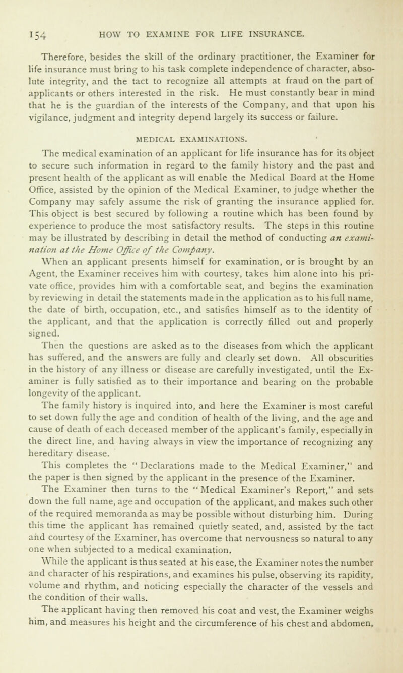 Therefore, besides the skill of the ordinary practitioner, the Examiner for life insurance must bring to his task complete independence of character, abso- lute integrity, and the tact to recognize all attempts at fraud on the part of applicants or others interested in the risk. He must constantly bear in mind that he is the guardian of the interests of the Company, and that upon his vigilance, judgment and integrity depend largely its success or failure. MEDICAL EXAMINATIONS. The medical examination of an applicant for life insurance has for its object to secure such information in regard to the family history and the past and present health of the applicant as will enable the Medical Board at the Home Office, assisted by the opinion of the Medical Examiner, to judge whether the Company may safely assume the risk of granting the insurance applied for. This object is best secured by following a routine which has been found by experience to produce the most satisfactory results. The steps in this routine may be illustrated by describing in detail the method of conducting an exami- nation at the Home Office of the Company. When an applicant presents himself for examination, or is brought by an Agent, the Examiner receives him with courtesy, takes him alone into his pri- vate office, provides him with a comfortable scat, and begins the examination by reviewing in detail the statements made in the application as to his full name, the date of birth, occupation, etc., and satisfies himself as to the identity of the applicant, and that the application is correctly filled out and properly signed. Then the questions are asked as to the diseases from which the applicant has suffered, and the answers arc fully and clearly set down. All obscurities in the history of any illness or disease are carefully investigated, until the Ex- aminer is fully satisfied as to their importance and bearing on the probable longevity of the applicant. The family history is inquired into, and here the Examiner is most careful to set down fully the age and condition of health of the living, and the age and cause of death of each deceased member of the applicant's family, especially in the direct line, and having always in view the importance of recognizing any hereditary disease. This completes the  Declarations made to the Medical Examiner,'' and the paper is then signed by the applicant in the presence of the Examiner. The Examiner then turns to the  Medical Examiner's Report, and sets down the full name, age and occupation of the applicant, and makes such other of the required memoranda as may be possible without disturbing him. During this time the applicant has remained quietly seated, and, assisted by the tact and courtesy of the Examiner, has overcome that nervousness so natural to any one when subjected to a medical examination. While the applicant is thus seated at his ease, the Examiner notes the number and character of his respirations, and examines his pulse, observing its rapidity, volume and rhythm, and noticing especially the character of the vessels and the condition of their walls. The applicant having then removed his coat and vest, the Examiner weighs him, and measures his height and the circumference of his chest and abdomen,