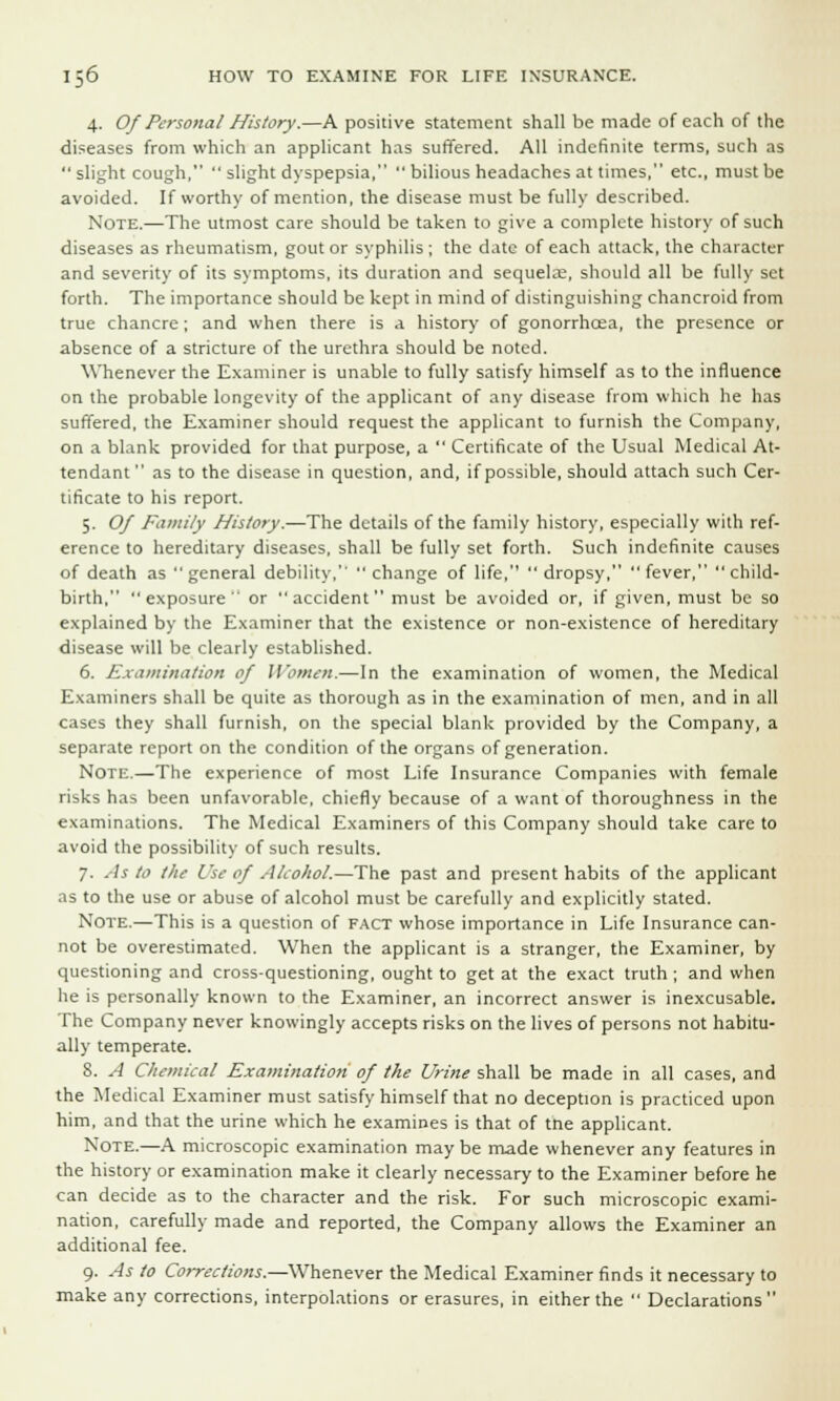 4. Of Personal History.—A positive statement shall be made of each of the diseases from which an applicant has suffered. All indefinite terms, such as slight cough,  slight dyspepsia,  bilious headaches at times, etc., must be avoided. If worthy of mention, the disease must be fully described. Note.—The utmost care should be taken to give a complete history of such diseases as rheumatism, gout or syphilis ; the date of each attack, the character and severity of its symptoms, its duration and sequelae, should all be fully set forth. The importance should be kept in mind of distinguishing chancroid from true chancre; and when there is a history of gonorrhcea, the presence or absence of a stricture of the urethra should be noted. Whenever the Examiner is unable to fully satisfy himself as to the influence on the probable longevity of the applicant of any disease from which he has suffered, the Examiner should request the applicant to furnish the Company, on a blank provided for that purpose, a  Certificate of the Usual Medical At- tendant  as to the disease in question, and, if possible, should attach such Cer- tificate to his report. 5. Of Family History.—The details of the family history, especially with ref- erence to hereditary diseases, shall be fully set forth. Such indefinite causes of death as general debility,  change of life,  dropsy, fever, child- birth,  exposure  or  accident  must be avoided or, if given, must be so explained by the Examiner that the existence or non-existence of hereditary disease will be clearly established. 6. Examination of Women.—In the examination of women, the Medical Examiners shall be quite as thorough as in the examination of men, and in all cases they shall furnish, on the special blank provided by the Company, a separate report on the condition of the organs of generation. Note.—The experience of most Life Insurance Companies with female risks has been unfavorable, chiefly because of a want of thoroughness in the examinations. The Medical Examiners of this Company should take care to avoid the possibility of such results. 7. As to the Use of Alcohol.—The past and present habits of the applicant as to the use or abuse of alcohol must be carefully and explicitly stated. Note.—This is a question of fact whose importance in Life Insurance can- not be overestimated. When the applicant is a stranger, the Examiner, by questioning and cross-questioning, ought to get at the exact truth ; and when he is personally known to the Examiner, an incorrect answer is inexcusable. The Company never knowingly accepts risks on the lives of persons not habitu- ally temperate. S. A Chemical Examination of the Urine shall be made in all cases, and the Medical Examiner must satisfy himself that no deception is practiced upon him, and that the urine which he examines is that of tne applicant. Note.—A microscopic examination may be made whenever any features in the history or examination make it clearly necessary to the Examiner before he can decide as to the character and the risk. For such microscopic exami- nation, carefully made and reported, the Company allows the Examiner an additional fee. 9. As to Corrections.—Whenever the Medical Examiner finds it necessary to make any corrections, interpolations or erasures, in either the  Declarations