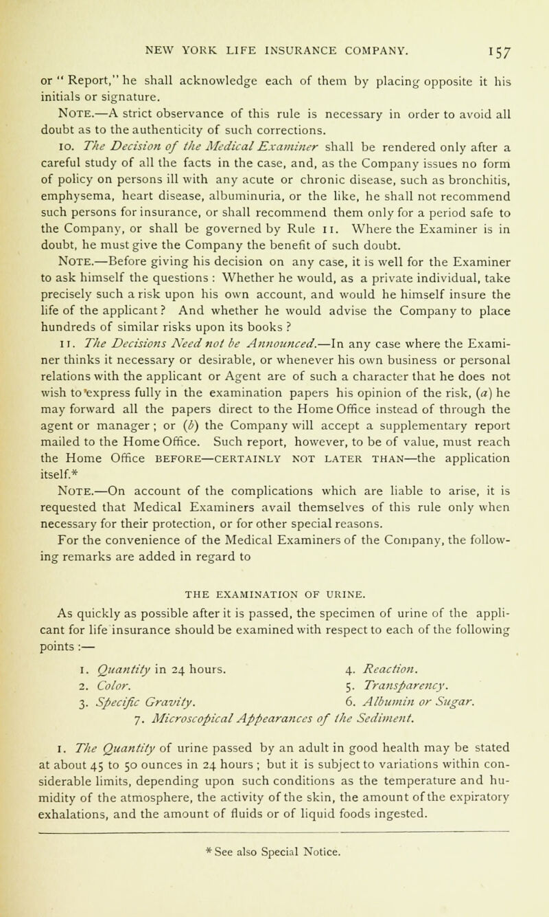 or  Report, he shall acknowledge each of them by placing opposite it his initials or signature. Note.—A strict observance of this rule is necessary in order to avoid all doubt as to the authenticity of such corrections. 10. T!ie Decision of the Medical Examiner shall be rendered only after a careful study of all the facts in the case, and, as the Company issues no form of policy on persons ill with any acute or chronic disease, such as bronchitis, emphysema, heart disease, albuminuria, or the like, he shall not recommend such persons for insurance, or shall recommend them only for a period safe to the Company, or shall be governed by Rule II. Where the Examiner is in doubt, he must give the Company the benefit of such doubt. Note.—Before giving his decision on any case, it is well for the Examiner to ask himself the questions : Whether he would, as a private individual, take precisely such a risk upon his own account, and would he himself insure the life of the applicant ? And whether he would advise the Company to place hundreds of similar risks upon its books ? 11. The Decisions Need not be Announced.—In any case where the Exami- ner thinks it necessary or desirable, or whenever his own business or personal relations with the applicant or Agent are of such a character that he does not wish to express fully in the examination papers his opinion of the risk, (a) he may forward all the papers direct to the Home Office instead of through the agent or manager ; or (b) the Company will accept a supplementary report mailed to the Home Office. Such report, however, to be of value, must reach the Home Office before—certainly not later than—the application itself* Note.—On account of the complications which are liable to arise, it is requested that Medical Examiners avail themselves of this rule only when necessary for their protection, or for other special reasons. For the convenience of the Medical Examiners of the Company, the follow- ing remarks are added in regard to the examination of urine. As quickly as possible after it is passed, the specimen of urine of the appli- cant for life insurance should be examined with respect to each of the following points :— 1. Quantity in 24 hours. 4. Reaction. 2. Color. 5. Transparency. 3. Specific Gravity. 6. Albumin or Sugar. 7. Microscopical Appearances of the Sediment. I. The Quantity of urine passed by an adult in good health may be stated at about 45 to 50 ounces in 24 hours ; but it is subject to variations within con- siderable limits, depending upon such conditions as the temperature and hu- midity of the atmosphere, the activity of the skin, the amount of the expiratory exhalations, and the amount of fluids or of liquid foods ingested. * See also Special Notice.