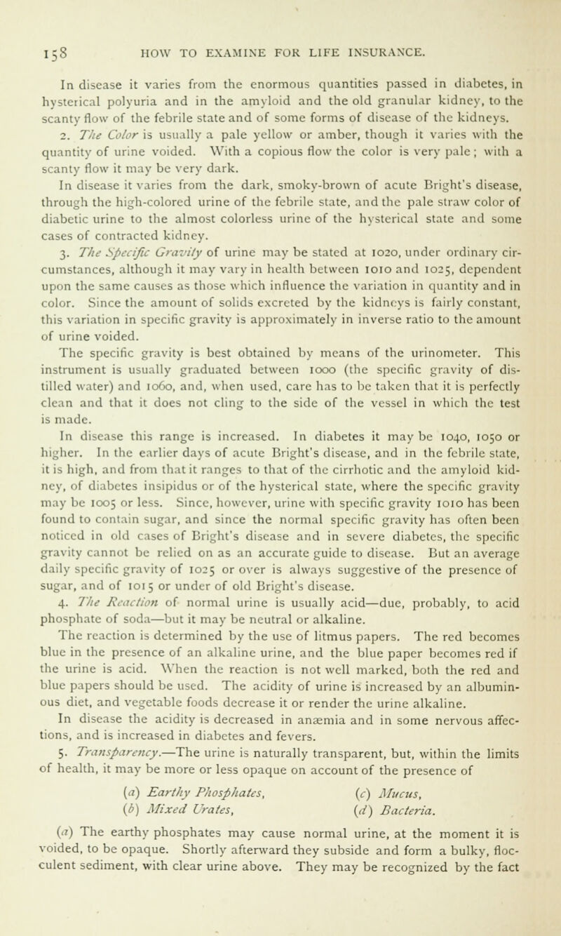 In disease it varies from the enormous quantities passed in diabetes, in hysterical polyuria and in the amyloid and the old granular kidney, to the scanty flow of the febrile state and of some forms of disease of the kidneys. 2. The Color is usually a pale yellow or amber, though it varies with the quantity of urine voided. With a copious flow the color is very pale ; with a scanty flow it may be very dark. In disease it varies from the dark, smoky-brown of acute Bright's disease, through the high-colored urine of the febrile state, and the pale straw color of diabetic urine to the almost colorless urine of the hysterical state and some cases of contracted kidney. 3. The Specific Gravity of urine may be stated at 1020, under ordinary cir- cumstances, although it may vary in health between 1010 and 1025, dependent upon the same causes as those which influence the variation in quantity and in color. Since the amount of solids excreted by the kidneys is fairly constant, this variation in specific gravity is approximately in inverse ratio to the amount of urine voided. The specific gravity is best obtained by means of the urinometer. This instrument is usually graduated between 1000 (the specific gravity of dis- tilled water) and 1060, and, when used, care has to be taken that it is perfectly clean and that it does not cling to the side of the vessel in which the test is made. In disease this range is increased. In diabetes it may be 1040, 1050 or higher. In the earlier days of acute Bright's disease, and in the febrile state, it is high, and from that it ranges to that of the cirrhotic and the amyloid kid- ney, of diabetes insipidus or of the hysterical state, where the specific gravity may be 1005 or less. Since, however, urine with specific gravity 1010 has been found to contain sugar, and since the normal specific gravity has often been noticed in old cases of Bright's disease and in severe diabetes, the specific gravity cannot be relied on as an accurate guide to disease. But an average daily specific gravity of 1025 or over is always suggestive of the presence of sugar, and of 1015 or under of old Bright's disease. 4. The Reaction of normal urine is usually acid—due, probably, to acid phosphate of soda—but it may be neutral or alkaline. The reaction is determined by the use of litmus papers. The red becomes blue in the presence of an alkaline urine, and the blue paper becomes red if the urine is acid. When the reaction is not well marked, both the red and blue papers should be used. The acidity of urine is increased by an albumin- ous diet, and vegetable foods decrease it or render the urine alkaline. In disease the acidity is decreased in anaemia and in some nervous affec- tions, and is increased in diabetes and fevers. 5. Transparency.—The urine is naturally transparent, but, within the limits of health, it may be more or less opaque on account of the presence of (a) Earthy Phosphates, (c) Mucus, (i) Mixed Urates, (d) Bacteria. (a) The earthy phosphates may cause normal urine, at the moment it is voided, to be opaque. Shortly afterward they subside and form a bulky, floc- culent sediment, with clear urine above. They may be recognized by the fact