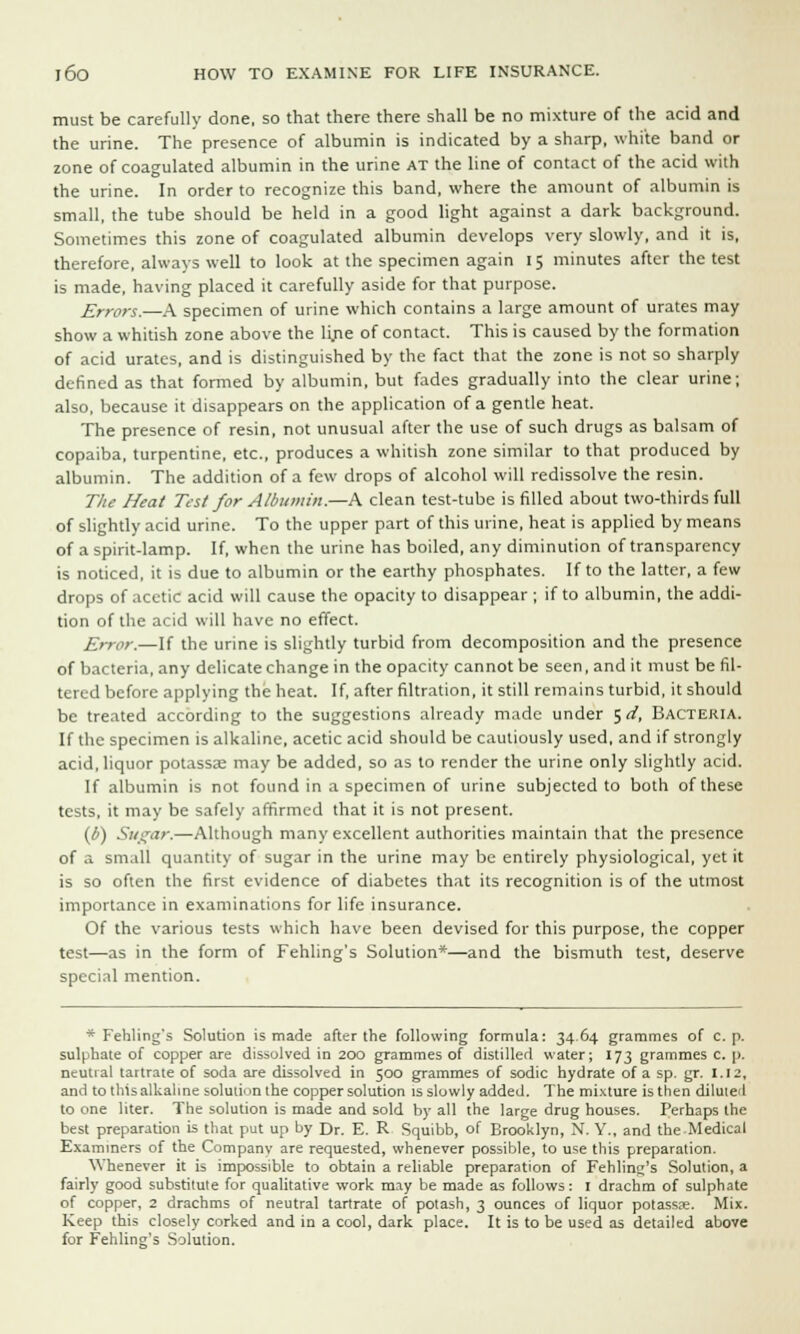 must be carefully done, so that there there shall be no mixture of the acid and the urine. The presence of albumin is indicated by a sharp, white band or zone of coagulated albumin in the urine at the line of contact of the acid with the urine. In order to recognize this band, where the amount of albumin is small, the tube should be held in a good light against a dark background. Sometimes this zone of coagulated albumin develops very slowly, and it is, therefore, always well to look at the specimen again 15 minutes after the test is made, having placed it carefully aside for that purpose. Errors.—A specimen of urine which contains a large amount of urates may show a whitish zone above the lyie of contact. This is caused by the formation of acid urates, and is distinguished by the fact that the zone is not so sharply denned as that formed by albumin, but fades gradually into the clear urine; also, because it disappears on the application of a gentle heat. The presence of resin, not unusual after the use of such drugs as balsam of copaiba, turpentine, etc., produces a whitish zone similar to that produced by albumin. The addition of a few drops of alcohol will redissolve the resin. The Heat Test for Albumin.—A clean test-tube is filled about two-thirds full of slightly acid urine. To the upper part of this urine, heat is applied by means of a spirit-lamp. If, when the urine has boiled, any diminution of transparency is noticed, it is due to albumin or the earthy phosphates. If to the latter, a few drops of acetic acid will cause the opacity to disappear ; if to albumin, the addi- tion of the acid will have no effect. E)-ror.—If the urine is slightly turbid from decomposition and the presence of bacteria, any delicate change in the opacity cannot be seen, and it must be fil- tered before applying the heat. If, after filtration, it still remains turbid, it should be treated according to the suggestions already made under ^d. Bacteria. If the specimen is alkaline, acetic acid should be cautiously used, and if strongly acid, liquor potassae may be added, so as to render the urine only slightly acid. If albumin is not found in a specimen of urine subjected to both of these tests, it may be safely affirmed that it is not present. (6) Sugar.—Although many excellent authorities maintain that the presence of a small quantity of sugar in the urine may be entirely physiological, yet it is so often the first evidence of diabetes that its recognition is of the utmost importance in examinations for life insurance. Of the various tests which have been devised for this purpose, the copper test—as in the form of Fehling's Solution*—and the bismuth test, deserve special mention. * Fehling's Solution is made after the following formula: 3464 grammes of c. p. sulphate of copper are dissolved in 200 grammes of distilled water; 173 grammes c. p. neutral tartrate of soda are dissolved in 500 grammes of sodic hydrate of a sp. gr. 1.12, and to this alkaline solution the copper solution is slowly added. The mixture is then diluiel to one liter. The solution is made and sold by all the large drug houses. Perhaps the best preparation is that put up by Dr. E. R Squibb, of Brooklyn, N. Y., and the Medical Examiners of the Company are requested, whenever possible, to use this preparation. Whenever it i;> impossible to obtain a reliable preparation of Fehling's Solution, a fairly good substitute for qualitative work may be made as follows: 1 drachm of sulphate of copper, 2 drachms of neutral tartrate of potash, 3 ounces of liquor potassse. Mix. Keep this closely corked and in a cool, dark place. It is to be used as detailed above for Fehling's Solution.