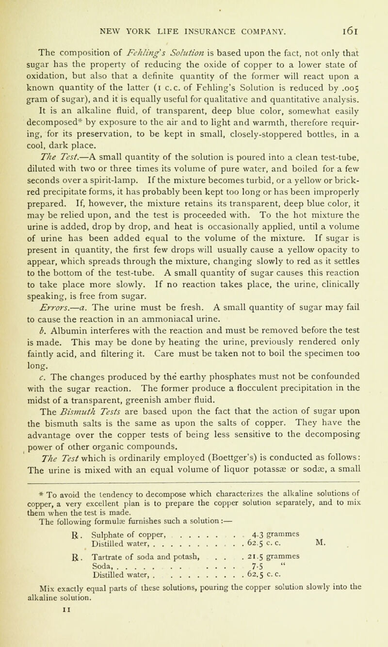 The composition of Fekling's Solution is based upon the fact, not only that sugar has the property of reducing the oxide of copper to a lower state of oxidation, but also that a definite quantity of the former will react upon a known quantity of the latter (i c.c. of Fehling's Solution is reduced by .005 gram of sugar), and it is equally useful for qualitative and quantitative analysis. It is an alkaline fluid, of transparent, deep blue color, somewhat easily decomposed* by exposure to the air and to light and warmth, therefore requir- ing, for its preservation, to be kept in small, closely-stoppered bottles, in a cool, dark place. The Test.—A small quantity of the solution is poured into a clean test-tube, diluted with two or three times its volume of pure water, and boiled for a few seconds over a spirit-lamp. If the mixture becomes turbid, or a yellow or brick- red precipitate forms, it has probably been kept too long or has been improperly prepared. If, however, the mixture retains its transparent, deep blue color, it may be relied upon, and the test is proceeded with. To the hot mixture the urine is added, drop by drop, and heat is occasionally applied, until a volume of urine has been added equal to the volume of the mixture. If sugar is present in quantity, the first few drops will usually cause a yellow opacity to appear, which spreads through the mixture, changing slowly to red as it settles to the bottom of the test-tube. A small quantity of sugar causes this reaction to take place more slowly. If no reaction takes place, the urine, clinically speaking, is free from sugar. Errors.—a. The urine must be fresh. A small quantity of sugar may fail to cause the reaction in an ammoniacal urine. b. Albumin interferes with the reaction and must be removed before the test is made. This may be done by heating the urine, previously rendered only faintly acid, and filtering it. Care must be taken not to boil the specimen too long. c. The changes produced by the earthy phosphates must not be confounded with the sugar reaction. The former produce a flocculent precipitation in the midst of a transparent, greenish amber fluid. The Bismuth Tests are based upon the fact that the action of sugar upon the bismuth salts is the same as upon the salts of copper. They have the advantage over the copper tests of being less sensitive to the decomposing power of other organic compounds. The Test which is ordinarily employed (Boettger's) is conducted as follows: The urine is mixed with an equal volume of liquor potassaa or sods, a small * To avoid the tendency to decompose which characterizes the alkaline solutions of copper, a very excellent plan is to prepare the copper solution separately, and to mix them when the test is made. The following formulae furnishes such a solution:— B . Sulphate of copper, 4.3 grammes Distilled water . . 62.5 c. c. M. R. Tartrate of soda and potash, . . . 21.5 grammes Soda 7-5 Distilled water 62.5 c. c. Mix exactly equal parts of these solutions, pouring the copper solution slowly into the alkaline solution.