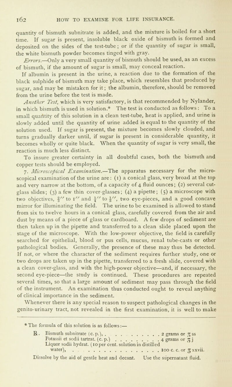 quantity of bismuth subnitrate is added, and the mixture is boiled for a short time. If sugar is present, insoluble black oxide of bismuth is formed and deposited on the sides of the test-tube ; or if the quantity of sugar is small, the white bismuth powder becomes tinged with gray. Errors.—Only a very small quantity of bismuth should be used, as an excess of bismuth, if the amount of sugar is small, may conceal reaction. If albumin is present in the urine, a reaction due to the formation of the black sulphide of bismuth may take place, which resembles that produced by sugar, and may be mistaken for it; the albumin, therefore, should be removed from the urine before the test is made. Another Test, which is very satisfactory, is that recommended by Nylander, in which bismuth is used in solution.* The test is conducted as follows : To a small quantity of this solution in a clean test-tube, heat is applied, and urine is slowly added until the quantity of urine added is equal to the quantity of the solution used. If sugar is present, the mixture becomes slowly clouded, and turns gradually darker until, if sugar is present in considerable quantity, it becomes wholly or quite black. When the quantity of sugar is very small, the reaction is much less distinct. To insure greater certainty in all doubtful cases, both the bismuth and copper tests should be employed. 7. Microscopical Examination.—The apparatus necessary for the micro- scopical examination of the urine are : (1) a conical glass, very broad at the top and very narrow at the bottom, of a capacity of 4 fluid ounces; (2) several cut- glass slides; (3) a few thin cover-glasses; (4) a pipette; (5) a microscope with two objectives, \ to l and \ to \', two eye-pieces, and a good concave mirror for illuminating the field. The urine to be examined is allowed to stand from six to twelve hours in a conical glass, carefully covered from the air and dust by means of a piece of glass or cardboard. A few drops of sediment are then taken up in the pipette and transferred to a clean slide placed upon the stage of the microscope. With the low-power objective, the field is carefully searched for epithelial, blood or pus cells, mucus, renal tube-casts or other pathological bodies. Generally, the presence of these may thus be detected. If not, or where the character of the sediment requires further study, one or two drops are taken up in the pipette, transferred to a fresh slide, covered with a clean cover-glass, and with the high-power objective—and, if necessary, the second eye-piece—the study is continued. These procedures are repeated several times, so that a large amount of sediment may pass through the field of the instrument. An examination thus conducted ought to reveal anything of clinical importance in the sediment. Whenever there is any special reason to suspect pathological changes in the genitourinary tract, not revealed in the first examination, it is well to make * The formula of this solution is as follows:— R. Bismuth subnitrate (c.p.) 2 grams or ^ss Potassii et sodii tartrat. (c. p.) 4 grams or 3 j Liquor sodii hydrat. (10 per cent, solution in distilled water), . 100 c. c. or 3 xxvii. Dissolve by the aid of gentle heat and decant. Use the supernatant fluid.