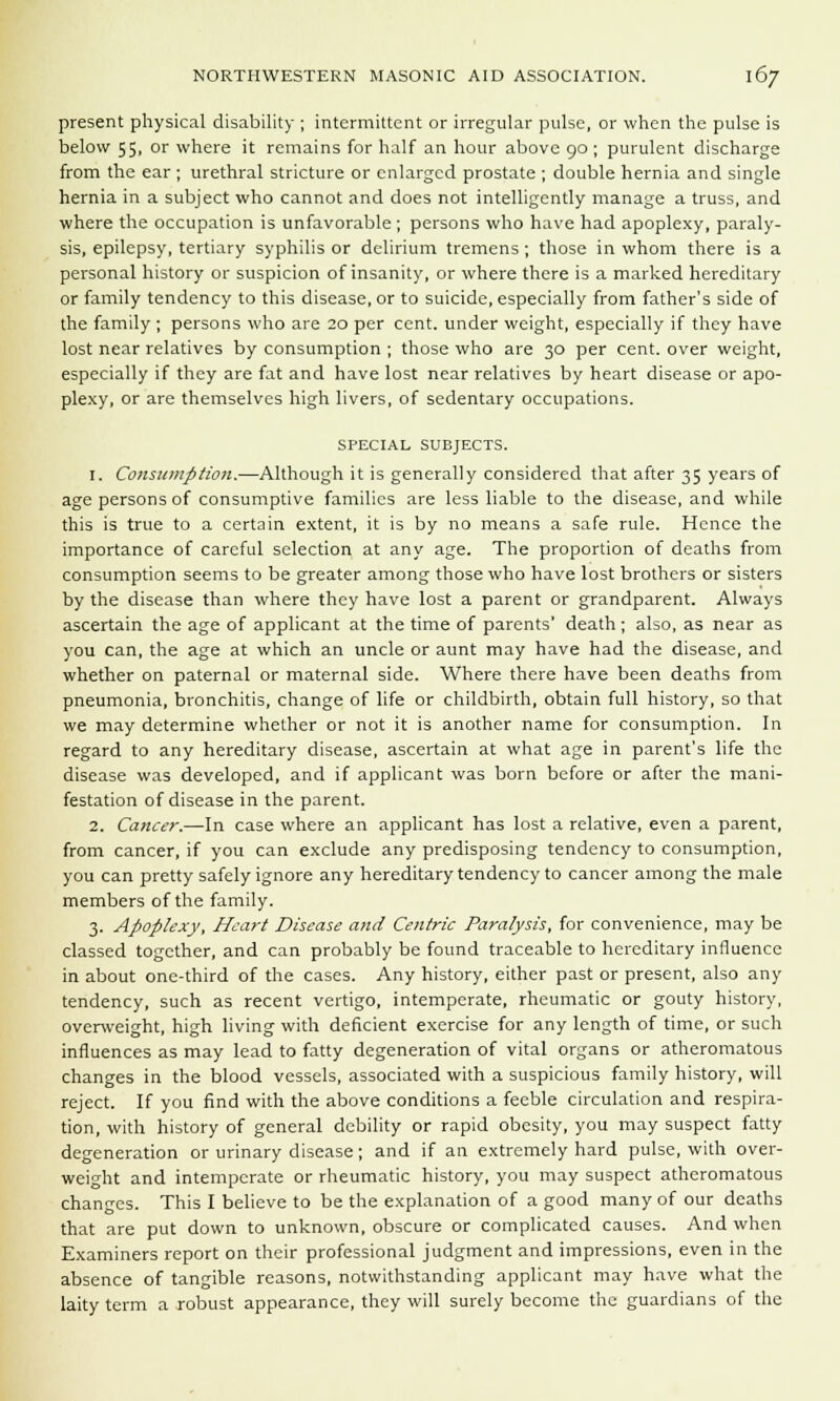 present physical disability ; intermittent or irregular pulse, or when the pulse is below 55, or where it remains for half an hour above 90 ; purulent discharge from the ear ; urethral stricture or enlarged prostate ; double hernia and single hernia in a subject who cannot and does not intelligently manage a truss, and where the occupation is unfavorable; persons who have had apoplexy, paraly- sis, epilepsy, tertiary syphilis or delirium tremens ; those in whom there is a personal history or suspicion of insanity, or where there is a marked hereditary or family tendency to this disease, or to suicide, especially from father's side of the family ; persons who are 20 per cent, under weight, especially if they have lost near relatives by consumption ; those who are 30 per cent, over weight, especially if they are fat and have lost near relatives by heart disease or apo- plexy, or are themselves high livers, of sedentary occupations. SPECIAL SUBJECTS. 1. Consumption.—Although it is generally considered that after 35 years of age persons of consumptive families are less liable to the disease, and while this is true to a certain extent, it is by no means a safe rule. Hence the importance of careful selection at any age. The proportion of deaths from consumption seems to be greater among those who have lost brothers or sisters by the disease than where they have lost a parent or grandparent. Always ascertain the age of applicant at the time of parents' death; also, as near as you can, the age at which an uncle or aunt may have had the disease, and whether on paternal or maternal side. Where there have been deaths from pneumonia, bronchitis, change of life or childbirth, obtain full history, so that we may determine whether or not it is another name for consumption. In regard to any hereditary disease, ascertain at what age in parent's life the disease was developed, and if applicant was born before or after the mani- festation of disease in the parent. 2. Cancer.—In case where an applicant has lost a relative, even a parent, from cancer, if you can exclude any predisposing tendency to consumption, you can pretty safely ignore any hereditary tendency to cancer among the male members of the family. 3. Apoplexy, Heart Disease and Centric Paralysis, for convenience, may be classed together, and can probably be found traceable to hereditary influence in about one-third of the cases. Any history, either past or present, also any tendency, such as recent vertigo, intemperate, rheumatic or gouty history, overweight, high living with deficient exercise for any length of time, or such influences as may lead to fatty degeneration of vital organs or atheromatous changes in the blood vessels, associated with a suspicious family history, will reject. If you find with the above conditions a feeble circulation and respira- tion, with history of general debility or rapid obesity, you may suspect fatty degeneration or urinary disease; and if an extremely hard pulse, with over- weight and intemperate or rheumatic history, you may suspect atheromatous changes. This I believe to be the explanation of a good many of our deaths that are put down to unknown, obscure or complicated causes. And when Examiners report on their professional judgment and impressions, even in the absence of tangible reasons, notwithstanding applicant may have what the laity term a robust appearance, they will surely become the guardians of the