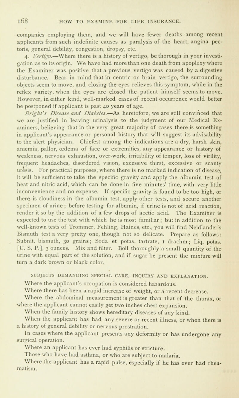 companies employing them, and we will have fewer deaths among recent applicants from such indefinite causes as paralysis of the heart, angina pec- toris, general debility, congestion, dropsy, etc. 4. / 'ertigo.—Where there is a history of vertigo, be thorough in your investi- gation as to its origin. We have had more than one death from apoplexy where the Examiner was positive that a previous vertigo was caused by a digestive disturbance. Bear in mind that in centric or brain vertigo, the surrounding objects seem to move, and closing the eyes relieves this symptom, while in the reflex variety, when the eyes are closed the patient himself seems to move. However, in either kind, well-marked cases of recent occurrence would better be postponed if applicant is past 40 years of age. BrighVs Disease and Diabetes.—As heretofore, we are still convinced that we are justified in leaving urinalysis to the judgment of our Medical Ex- aminers, believing that in the very great majority of cases there is something in applicant's appearance or personal history that will suggest its advisability to the alert physician. Chiefest among the indications are a dry, harsh skin, anaemia, pallor, oedema of face or extremities, any appearance or history of weakness, nervous exhaustion, over-work, irritability of temper, loss of virility, frequent headaches, disordered vision, excessive thirst, excessive or scanty uresis. For practical purposes, where there is no marked indication of disease, it will be sufficient to take the specific gravity and apply the albumin test of heat and nitric acid, which can be done in five minutes' time, with very little inconvenience and no expense. If specific gravity is found to be too high, or there is cloudiness in the albumin test, apply other tests, and secure another specimen of urine ; before testing for albumin, if urine is not of acid reaction, render it so by the addition of a few drops of acetic acid. The Examiner is expected to use the test with which he is most familiar; but in addition to the well-known tests of Trommer, Fehling, Haines, etc., you will find Neidlander's Bismuth test a very pretty one, though not so delicate. Prepare as follows: Subnit. bismuth, 30 grains; Soda et potas. tartrate, 1 drachm; Liq. potas. [U. S. P.], 3 ounces. Mix and filter. Boil thoroughly a small quantity of the urine with equal part of the solution, and if sugar be present the mixture will turn a dark brown or black color. SUBJECTS DEMANDING SPECIAL CARE, INQUIRY AND EXPLANATION. Where the applicant's occupation is considered hazardous. Where there has been a rapid increase of weight, or a recent decrease. Where the abdominal measurement is greater than that of the thorax, or where the applicant cannot easily get two inches chest expansion. When the family history shows hereditary diseases of any kind. When the applicant has had any severe or recent illness, or when there is a history of general debility or nervous prostration. In cases where the applicant presents any deformity or has undergone any surgical operation. Where an applicant has ever had syphilis or stricture. Those who have had asthma, or who are subject to malaria. Where the applicant has a rapid pulse, especially if he has ever had rheu- matism.