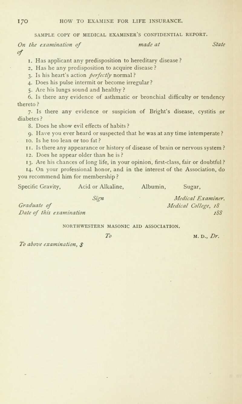 SAMPLE COPY OF MEDICAL EXAMINER'S CONFIDENTIAL REPORT. On the examination of made at State of i. Has applicant any predisposition to hereditary disease ? 2. Has he any predisposition to acquire disease? 3. Is his heart's action perfectly normal ? 4. Does his pulse intermit or become irregular? 5. Are his lungs sound and healthy ? 6. Is there any evidence of asthmatic or bronchial difficulty or tendency thereto ? 7. Is there any evidence or suspicion of Bright's disease, cystitis or diabetes ? 8. Does he show evil effects of habits ? 9. Have you ever heard or suspected that he was at any time intemperate ? 10. Is he too lean or too fat ? 11. Is there any appearance or history of disease of brain or nervous system ? 12. Does he appear older than he is ? 13. Are his chances of long life, in your opinion, first-class, fair or doubtful ? 14. On your professional honor, and in the interest of the Association, do you recommend him for membership ? Specific Gravity, Acid or Alkaline, Albumin, Sugar, Sign Medical Examiner. Graduate of Medical College, iS Date of this examination iSS NORTHWESTERN MASONIC AID ASSOCIATION. To M. D., Dr. To above examination, $