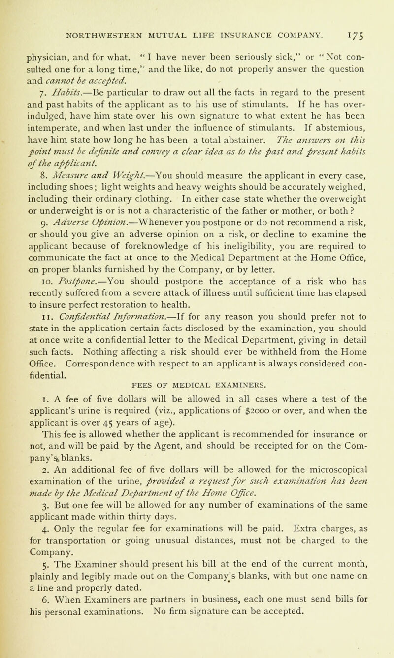 physician, and for what.  I have never been seriously sick, or  Not con- sulted one for a long time,'' and the like, do not properly answer the question and cannot be accepted. 7. Habits.—Be particular to draw out all the facts in regard to the present and past habits of the applicant as to his use of stimulants. If he has over- indulged, have him state over his own signature to what extent he has been intemperate, and when last under the influence of stimulants. If abstemious, have him state how long he has been a total abstainer. The answers on this point must be definite and convey a clear idea as to the past and present habits of the applicant. 8. Measure and Weight.—You should measure the applicant in every case, including shoes; light weights and heavy weights should be accurately weighed, including their ordinary clothing. In either case state whether the overweight or underweight is or is not a characteristic of the father or mother, or both ? 9. Adverse Opinion.-—Whenever you postpone or do not recommend a risk, or should you give an adverse opinion on a risk, or decline to examine the applicant because of foreknowledge of his ineligibility, you are required to communicate the fact at once to the Medical Department at the Home Office, on proper blanks furnished by the Company, or by letter. 10. Postpone.—You should postpone the acceptance of a risk who has recently suffered from a severe attack of illness until sufficient time has elapsed to insure perfect restoration to health. 11. Confidential Information.—-If for any reason you should prefer not to state in the application certain facts disclosed by the examination, you should at once write a confidential letter to the Medical Department, giving in detail such facts. Nothing affecting a risk should ever be withheld from the Home Office. Correspondence with respect to an applicant is always considered con- fidential. FEES OF MEDICAL EXAMINERS. 1. A fee of five dollars will be allowed in all cases where a test of the applicant's urine is required (viz., applications of $2000 or over, and when the applicant is over 45 years of age). This fee is allowed whether the applicant is recommended for insurance or not, and will be paid by the Agent, and should be receipted for on the Com- pany'sf.blanks. 2. An additional fee of five dollars will be allowed for the microscopical examination of the urine, provided a request for such examination has been made by the Medical Department of the Home Office. 3. But one fee will be allowed for any number of examinations of the same applicant made within thirty days. 4. Only the regular fee for examinations will be paid. Extra charges, as for transportation or going unusual distances, must not be charged to the Company. 5. The Examiner should present his bill at the end of the current month, plainly and legibly made out on the Company's blanks, with but one name on a line and properly dated. 6. When Examiners are partners in business, each one must send bills for his personal examinations. No firm signature can be accepted.