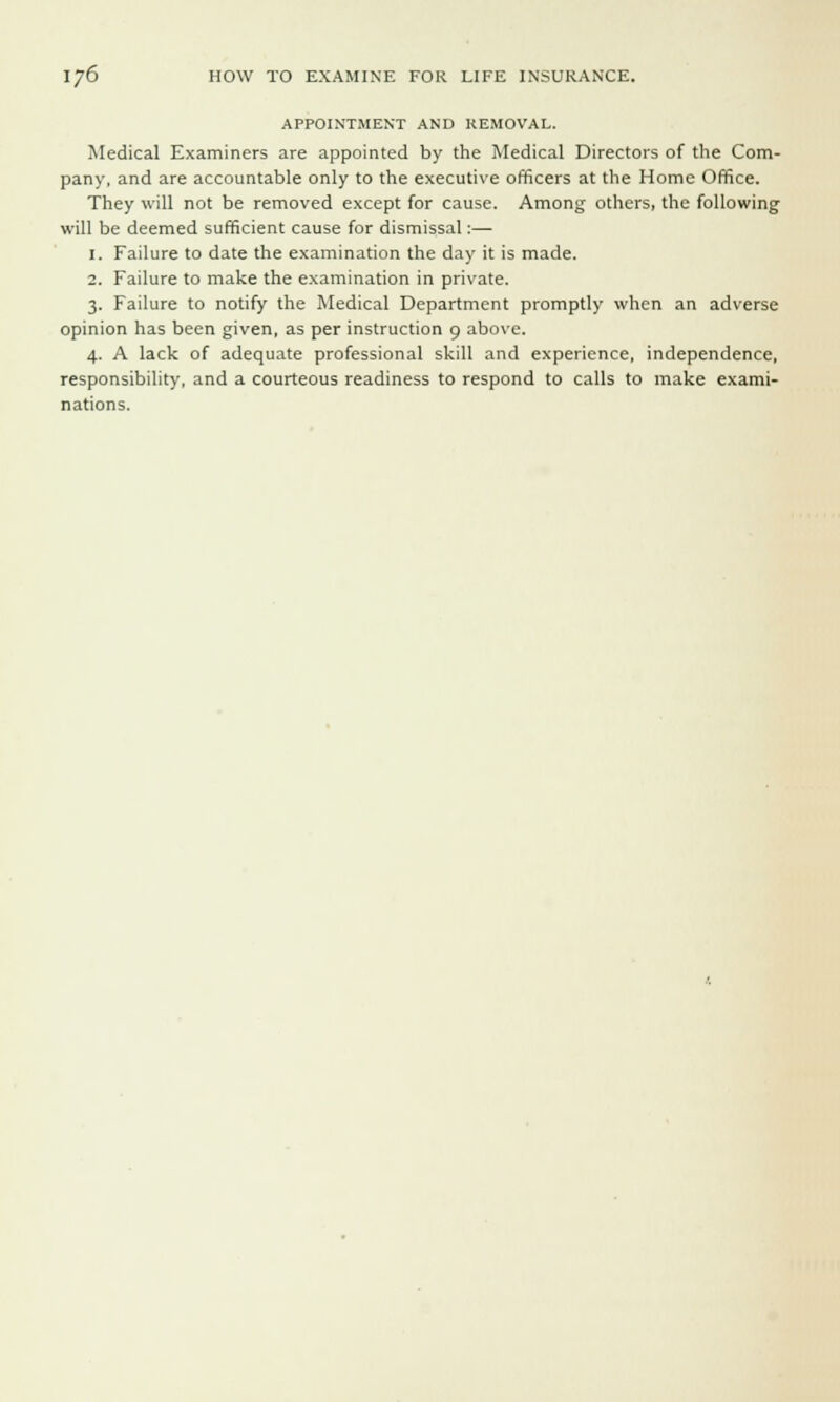 APPOINTMENT AND REMOVAL. Medical Examiners are appointed by the Medical Directors of the Com- pany, and are accountable only to the executive officers at the Home Office. They will not be removed except for cause. Among others, the following will be deemed sufficient cause for dismissal:— 1. Failure to date the examination the day it is made. 2. Failure to make the examination in private. 3. Failure to notify the Medical Department promptly when an adverse opinion has been given, as per instruction 9 above. 4. A lack of adequate professional skill and experience, independence, responsibility, and a courteous readiness to respond to calls to make exami- nations.