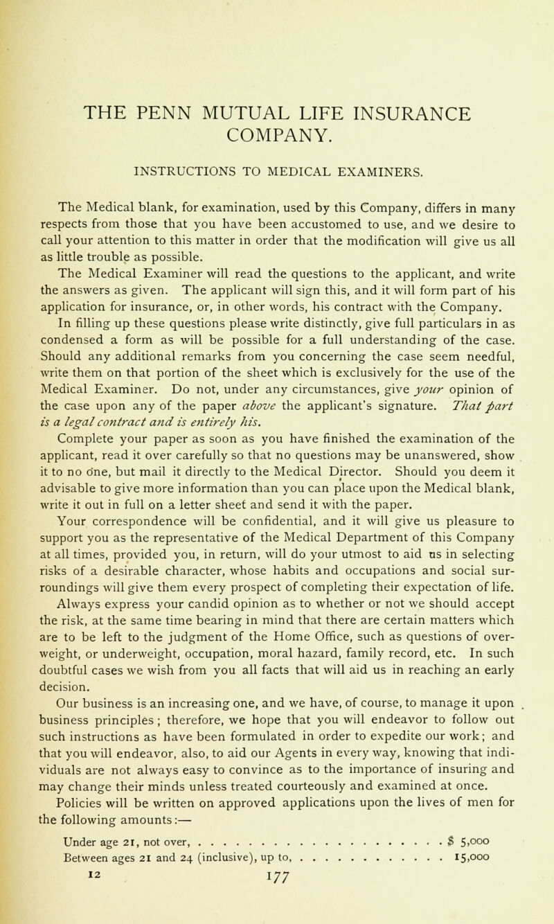 COMPANY. INSTRUCTIONS TO MEDICAL EXAMINERS. The Medical blank, for examination, used by this Company, differs in many respects from those that you have been accustomed to use, and we desire to call your attention to this matter in order that the modification will give us all as little trouble as possible. The Medical Examiner will read the questions to the applicant, and write the answers as given. The applicant will sign this, and it will form part of his application for insurance, or, in other words, his contract with the Company. In filling up these questions please write distinctly, give full particulars in as condensed a form as will be possible for a full understanding of the case. Should any additional remarks from you concerning the case seem needful, write them on that portion of the sheet which is exclusively for the use of the Medical Examiner. Do not, under any circumstances, give your opinion of the case upon any of the paper above the applicant's signature. That part is a legal contract and is entirely his. Complete your paper as soon as you have finished the examination of the applicant, read it over carefully so that no questions may be unanswered, show it to no dne, but mail it directly to the Medical Director. Should you deem it advisable to give more information than you can place upon the Medical blank, write it out in full on a letter sheet and send it with the paper. Your correspondence will be confidential, and it will give us pleasure to support you as the representative of the Medical Department of this Company at all times, provided you, in return, will do your utmost to aid us in selecting risks of a desirable character, whose habits and occupations and social sur- roundings will give them every prospect of completing their expectation of life. Always express your candid opinion as to whether or not we should accept the risk, at the same time bearing in mind that there are certain matters which are to be left to the judgment of the Home Office, such as questions of over- weight, or underweight, occupation, moral hazard, family record, etc. In such doubtful cases we wish from you all facts that will aid us in reaching an early decision. Our business is an increasing one, and we have, of course, to manage it upon business principles ; therefore, we hope that you will endeavor to follow out such instructions as have been formulated in order to expedite our work; and that you will endeavor, also, to aid our Agents in every way, knowing that indi- viduals are not always easy to convince as to the importance of insuring and may change their minds unless treated courteously and examined at once. Policies will be written on approved applications upon the lives of men for the following amounts :— Under age 21, not over, $ 5,000 Between ages 21 and 24 (inclusive), up to 15,000