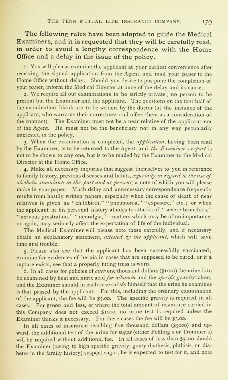 The following rules have been adopted to guide the Medical Examiners, and it is requested that they will be carefully read, in order to avoid a lengthy correspondence with the Home Office and a delay in the issue of the policy. 1. You will please examine the applicant at your earliest convenience after receiving the signed application from the Agent, and mail your paper to the Home Office without delay. Should you desire to postpone the completion of your paper, inform the Medical Director at once of the delay and its cause. 2. We require all our examinations to be strictly private; no person to be present but the Examiner and the applicant. The questions on the first half of the examination blank are to be written by the doctor (at the instance of the applicant, who warrants their correctness and offers them as a consideration of the contract). The Examiner must not be a near relative of the applicant nor of the Agent. He must not be the beneficiary nor in any way pecuniarily interested in the policy. 3. When the examination is completed, the application, having been read by the Examiner, is to be returned to the Agent, and the Examiner s report is not to be shown to any one, but is to be mailed by the Examiner to the Medical Director at the Home Office. 4. Make all necessary inquiries that suggest themselves to you in reference to family history, previous diseases and habits, especially in regard to the use of alcoholic stimulants in the past and at present, a note of which you will please make in your paper. Much delay and unnecessary correspondence frequently results from hastily written papers, especially when the cause of death of near relatives is given as childbirth, pneumonia, exposure, etc.; or when the applicant in his personal history alludes to attacks of severe bronchitis, nervous prostration,  neuralgia,—matters which may be of no importance, or again, may seriously affect the expectation of life of the individual. The Medical Examiner will please note these carefully, and if necessary obtain an explanatory statement, attested by the applicant, which will save time and trouble. 5. Please also see that the applicant has been successfully vaccinated; examine for evidences of hernia in cases that are supposed to be cured, or if a rupture exists, see that a properly fitting truss is worn. 6. In all cases for policies of over one thousand dollars ($1000) the urine is to be examined by heat and nitric acid/or albumin and the specific gravity taken, and the Examiner should in each case satisfy himself that the urine he examines is that passed by the applicant. For this, including the ordinary examination of the applicant, the fee will be §5.00. The specific gravity is required in all cases. For $1000 and less, or where the total amount of insurance carried in this Company does not exceed $1000, no urine test is required unless the Examiner thinks it necessary. For these cases the fee will be #3.00. In all cases of insurance reaching five thousand dollars ($5000) and up- ward, the additional test of the urine for sugar (either Fehling's or Trommer's) will be required without additional fee. In all cases of less than $5000 should the Examiner (owing to high specific gravity, gouty diathesis, phthisis, or dia- betes in the family history) suspect sugar, he is expected to test for it, and note
