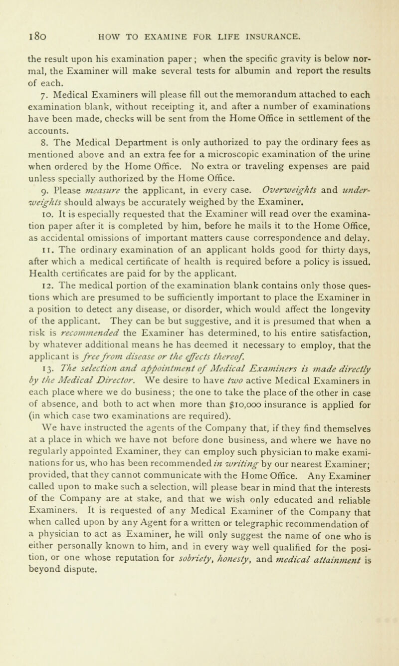 the result upon his examination paper; when the specific gravity is below nor- mal, the Examiner will make several tests for albumin and report the results of each. 7. Medical Examiners will please fill out the memorandum attached to each examination blank, without receipting it, and after a number of examinations have been made, checks will be sent from the Home Office in settlement of the accounts. 8. The Medical Department is only authorized to pay the ordinary fees as mentioned above and an extra fee for a microscopic examination of the urine when ordered by the Home Office. No extra or traveling expenses are paid unless specially authorized by the Home Office. 9. Please measure the applicant, in every case. Overweights and under- weights should always be accurately weighed by the Examiner. 10. It is especially requested that the Examiner will read over the examina- tion paper after it is completed by him, before he mails it to the Home Office, as accidental omissions of important matters cause correspondence and delay. 11. The ordinary examination of an applicant holds good for thirty days, after which a medical certificate of health is required before a policy is issued. Health certificates are paid for by the applicant. 12. The medical portion of the examination blank contains only those ques- tions which are presumed to be sufficiently important to place the Examiner in a position to detect any disease, or disorder, which would affect the longevity of the applicant. They can be but suggestive, and it is presumed that when a risk is recommended the Examiner has determined, to his entire satisfaction, by whatever additional means he has deemed it necessary to employ, that the applicant is free from disease or the effects thereof. 13. The selection and appointment of Medical Examiners is made directly by the Medical Director. We desire to have two active Medical Examiners in each place where we do business; the one to take the place of the other in case of absence, and both to act when more than $10,000 insurance is applied for (in which case two examinations arc required). We have instructed the agents of the Company that, if they find themselves at a place in which we have not before done business, and where we have no regularly appointed Examiner, they can employ such physician to make exami- nations for us, who has been recommended in writing by our nearest Examiner; provided, that they cannot communicate with the Home Office. Any Examiner called upon to make such a selection, will please bear in mind that the interests of the Company are at stake, and that we wish only educated and reliable Examiners. It is requested of any Medical Examiner of the Company that when called upon by any Agent for a written or telegraphic recommendation of a physician to act as Examiner, he will only suggest the name of one who is either personally known to him, and in every way well qualified for the posi- tion, or one whose reputation for sobriety, honesty, and medical attainment is beyond dispute.
