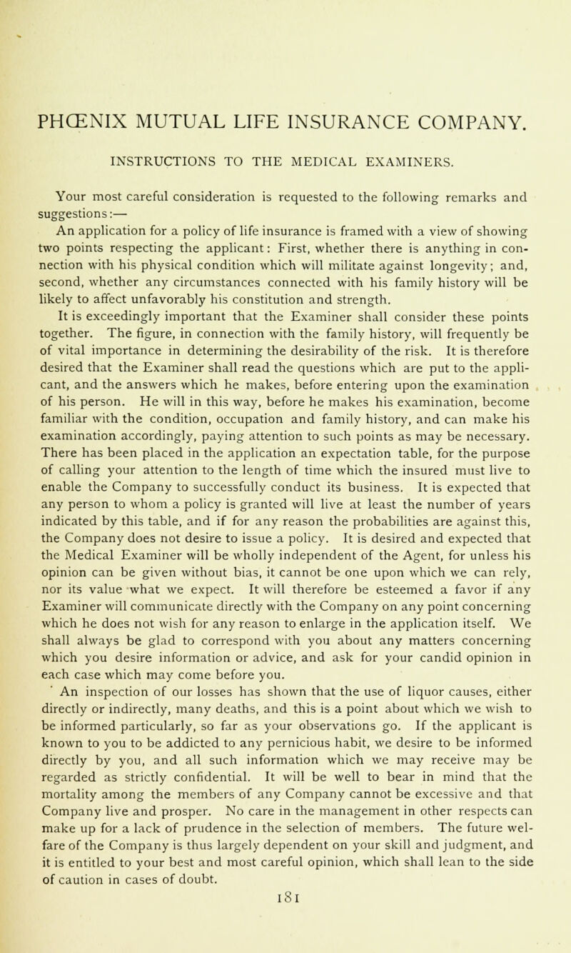 INSTRUCTIONS TO THE MEDICAL EXAMINERS. Your most careful consideration is requested to the following remarks and suggestions:— An application for a policy of life insurance is framed with a view of showing two points respecting the applicant: First, whether there is anything in con- nection with his physical condition which will militate against longevity; and, second, whether any circumstances connected with his family history will be likely to affect unfavorably his constitution and strength. It is exceedingly important that the Examiner shall consider these points together. The figure, in connection with the family history, will frequently be of vital importance in determining the desirability of the risk. It is therefore desired that the Examiner shall read the questions which are put to the appli- cant, and the answers which he makes, before entering upon the examination of his person. He will in this way, before he makes his examination, become familiar with the condition, occupation and family history, and can make his examination accordingly, paying attention to such points as may be necessary. There has been placed in the application an expectation table, for the purpose of calling your attention to the length of time which the insured must live to enable the Company to successfully conduct its business. It is expected that any person to whom a policy is granted will live at least the number of years indicated by this table, and if for any reason the probabilities are against this, the Company does not desire to issue a policy. It is desired and expected that the Medical Examiner will be wholly independent of the Agent, for unless his opinion can be given without bias, it cannot be one upon which we can rely, nor its value what we expect. It will therefore be esteemed a favor if any Examiner will communicate directly with the Company on any point concerning which he does not wish for any reason to enlarge in the application itself. We shall always be glad to correspond with you about any matters concerning which you desire information or advice, and ask for your candid opinion in each case which may come before you. An inspection of our losses has shown that the use of liquor causes, either directly or indirectly, many deaths, and this is a point about which we wish to be informed particularly, so far as your observations go. If the applicant is known to you to be addicted to any pernicious habit, we desire to be informed directly by you, and all such information which we may receive may be regarded as strictly confidential. It will be well to bear in mind that the mortality among the members of any Company cannot be excessive and that Company live and prosper. No care in the management in other respects can make up for a lack of prudence in the selection of members. The future wel- fare of the Company is thus largely dependent on your skill and judgment, and it is entitled to your best and most careful opinion, which shall lean to the side of caution in cases of doubt. iSl
