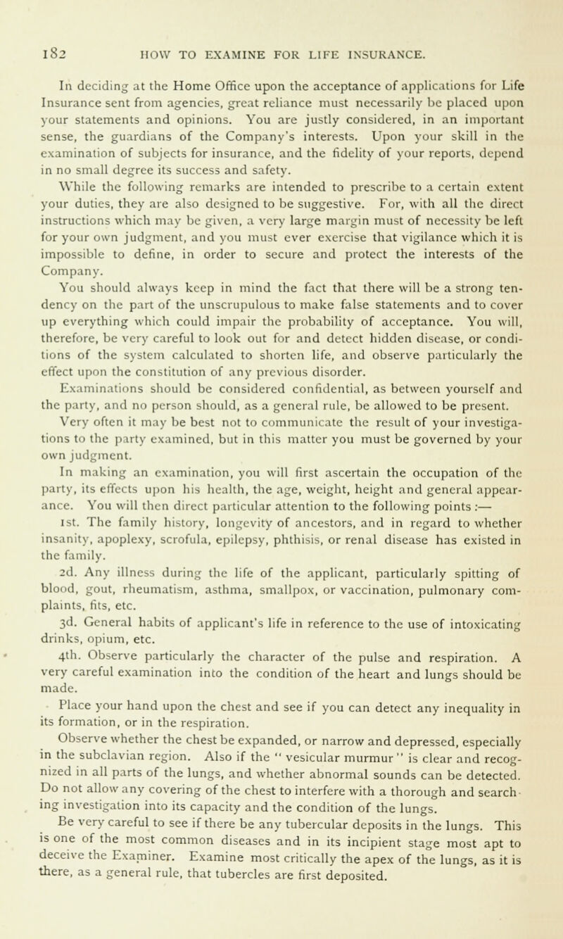 In deciding at the Home Office upon the acceptance of applications for Life Insurance sent from agencies, great reliance must necessarily be placed upon your statements and opinions. You are justly considered, in an important sense, the guardians of the Company's interests. Upon your skill in the examination of subjects for insurance, and the fidelity of your reports, depend in no small degree its success and safety. While the following remarks are intended to prescribe to a certain extent your duties, they are also designed to be suggestive. For, with all the direct instructions which may be given, a very large margin must of necessity be left for your own judgment, and you must ever exercise that vigilance which it is impossible to define, in order to secure and protect the interests of the Company. You should always keep in mind the fact that there will be a strong ten- dency on the part of the unscrupulous to make false statements and to cover up everything which could impair the probability of acceptance. You will, therefore, be very careful to look out for and detect hidden disease, or condi- tions of the system calculated to shorten life, and observe particularly the effect upon the constitution of any previous disorder. Examinations should be considered confidential, as between yourself and the party, and no person should, as a general rule, be allowed to be present. Very often it may be best not to communicate the result of your investiga- tions to the party examined, but in this matter you must be governed by your own judgment. In making an examination, you will first ascertain the occupation of the party, its etfects upon his health, the age, weight, height and general appear- ance. You will then direct particular attention to the following points :—■ 1st. The family history, longevity of ancestors, and in regard to whether insanity, apoplexy, scrofula, epilepsy, phthisis, or renal disease has existed in the family. 2d. Any illness during the life of the applicant, particularly spitting of blood, gout, rheumatism, asthma, smallpox, or vaccination, pulmonary com- plaints, fits, etc. 3d. General habits of applicant's life in reference to the use of intoxicating drinks, opium, etc. 4th. Observe particularly the character of the pulse and respiration. A very careful examination into the condition of the heart and lungs should be made. Place your hand upon the chest and see if you can detect any inequality in its formation, or in the respiration. Observe whether the chest be expanded, or narrow and depressed, especially in the subclavian region. Also if the vesicular murmur is clear and recog- nized in all parts of the lungs, and whether abnormal sounds can be detected. Do not allow any covering of the chest to interfere with a thorough and search ing investigation into its capacity and the condition of the lungs. Be very careful to see if there be any tubercular deposits in the lungs. This is one of the most common diseases and in its incipient stage most apt to deceive the Examiner. Examine most critically the apex of the lungs, as it is there, as a general rule, that tubercles are first deposited.