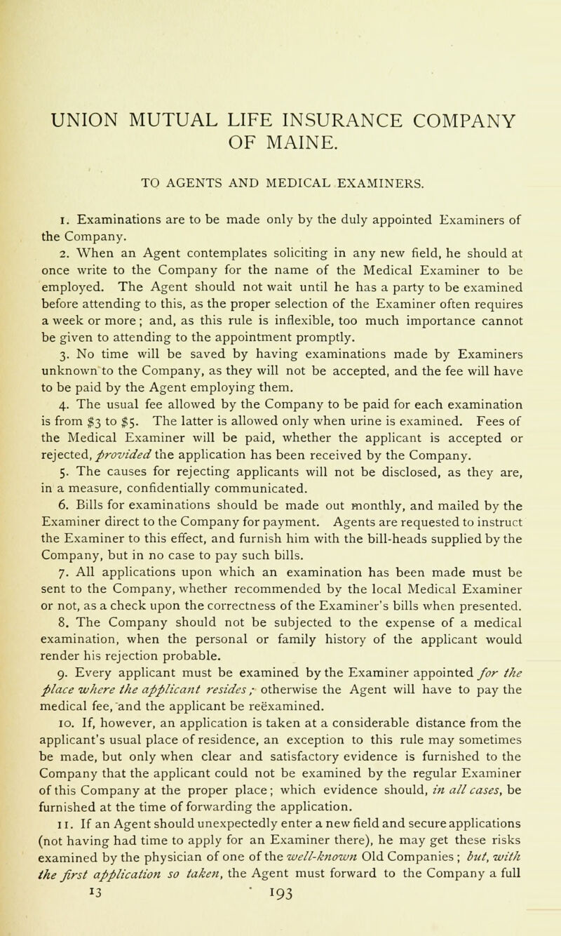 OF MAINE. TO AGENTS AND MEDICAL EXAMINERS. 1. Examinations are to be made only by the duly appointed Examiners of the Company. 2. When an Agent contemplates soliciting in any new field, he should at once write to the Company for the name of the Medical Examiner to be employed. The Agent should not wait until he has a party to be examined before attending to this, as the proper selection of the Examiner often requires a week or more; and, as this rule is inflexible, too much importance cannot be given to attending to the appointment promptly. 3. No time will be saved by having examinations made by Examiners unknown to the Company, as they will not be accepted, and the fee will have to be paid by the Agent employing them. 4. The usual fee allowed by the Company to be paid for each examination is from $3 to $5. The latter is allowed only when urine is examined. Fees of the Medical Examiner will be paid, whether the applicant is accepted or rejected, provided the application has been received by the Company. 5. The causes for rejecting applicants will not be disclosed, as they are, in a measure, confidentially communicated. 6. Bills for examinations should be made out monthly, and mailed by the Examiner direct to the Company for payment. Agents are requested to instruct the Examiner to this effect, and furnish him with the bill-heads supplied by the Company, but in no case to pay such bills. 7. All applications upon which an examination has been made must be sent to the Company, whether recommended by the local Medical Examiner or not, as a check upon the correctness of the Examiner's bills when presented. 8. The Company should not be subjected to the expense of a medical examination, when the personal or family history of the applicant would render his rejection probable. 9. Every applicant must be examined by the Examiner appointed for the place where the applicant resides; otherwise the Agent will have to pay the medical fee, and the applicant be reexamined. 10. If, however, an application is taken at a considerable distance from the applicant's usual place of residence, an exception to this rule may sometimes be made, but only when clear and satisfactory evidence is furnished to the Company that the applicant could not be examined by the regular Examiner of this Company at the proper place; which evidence should, in all cases, be furnished at the time of forwarding the application. 11. If an Agent should unexpectedly enter a new field and secure applications (not having had time to apply for an Examiner there), he may get these risks examined by the physician of one of the well-known Old Companies ; but, with the first application so taken, the Agent must forward to the Company a full