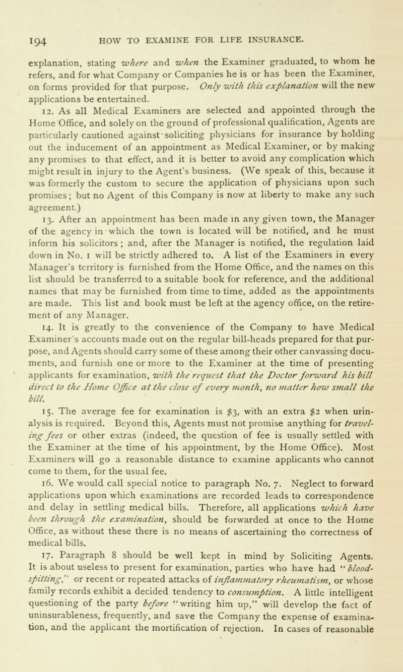 explanation, stating where and when the Examiner graduated, to whom he refers, and for what Company or Companies he is or has been the Examiner, on forms provided for that purpose. Only with this explanation will the new applications be entertained. 12. As all Medical Examiners are selected and appointed through the Home Office, and solely on the ground of professional qualification, Agents are particularly cautioned against soliciting physicians for insurance by holding out the inducement of an appointment as Medical Examiner, or by making any promises to that effect, and it is better to avoid any complication which might result in injury to the Agent's business. (We speak of this, because it was formerly the custom to secure the application of physicians upon such promises; but no Agent of this Company is now at liberty to make any such agreement.) 13. After an appointment has been made in any given town, the Manager of the agency in which the town is located will be notified, and he must inform his solicitors ; and, after the Manager is notified, the regulation laid down in No. I will be strictly adhered to. A list of the Examiners in every Manager's territory is furnished from the Home Office, and the names on this list should be transferred to a suitable book for reference, and the additional names that may be furnished from time to time, added as the appointments are made. This list and book must be left at the agency office, on the retire- ment of any Manager. 14. It is greatly to the convenience of the Company to have Medical Examiner's accounts made out on the regular bill-heads prepared for that pur- pose, and Agents should carry some of these among their other canvassing docu- ments, and furnish one or more to the Examiner at the time of presenting applicants for examination, with the request that the Doctor forward his bill direct to the Home Office at the close of every month, no matter how small the bill. 15. The average fee for examination is #3, with an extra $2 when urin- alysis is required. Beyond this, Agents must not promise anything for travel- ing fees or other extras (indeed, the question of fee is usually settled with the Examiner at the time of his appointment, by the Home Office). Most Examiners will go a reasonable distance to examine applicants who cannot come to them, for the usual fee. 16. We would call special notice to paragraph No. 7. Neglect to forward applications upon which examinations are recorded leads to correspondence and delay in settling medical bills. Therefore, all applications which have been through the examination, should be forwarded at once to the Home Office, as without these there is no means of ascertaining the correctness of medical bills. 17. Paragraph 8 should be well kept in mind by Soliciting Agents. It is about useless to present for examination, parties who have had blood- spitting, or recent or repeated attacks o{ inflammatory rheumatism, or whose family records exhibit a decided tendency to consumption. A little intelligent questioning of the party before writing him up, will develop the fact of uninsurableness, frequently, and save the Company the expense of examina- tion, and the applicant the mortification of rejection. In cases of reasonable