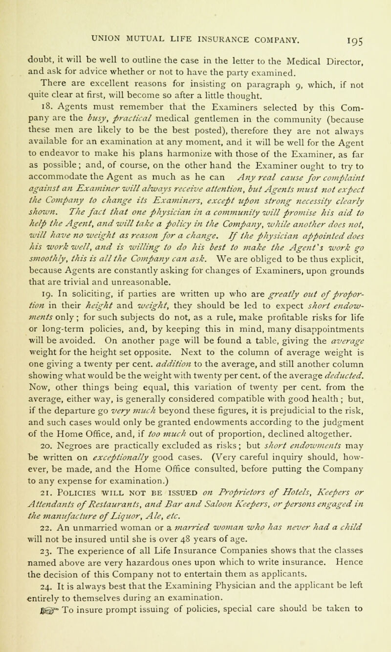 doubt, it will be well to outline the case in the letter to the Medical Director, and ask for advice whether or not to have the party examined. There are excellent reasons for insisting on paragraph 9, which, if not quite clear at first, will become so after a little thought. 18. Agents must remember that the Examiners selected by this Com- pany are the busy, practical medical gentlemen in the community (because these men are likely to be the best posted), therefore they are not always available for an examination at any moment, and it will be well for the Agent to endeavor to make his plans harmonize with those of the Examiner, as far as possible; and, of course, on the other hand the Examiner ought to try to accommodate the Agent as much as he can Any real cause for complaint against an Examiner will always receive attention, but Agents must not expect the Company to change its Examiners, except zipon strong necessity clearly shown. The fact that one physician in a community will promise his aid to help the Agent, and will take a policy in the Company, while another does not, will have no weight as reason for a change. If the physician appointed does his work well, and is willing to do his best to make the Agent's work go smoothly, this is all the Company can ask. We are obliged to be thus explicit, because Agents are constantly asking for changes of Examiners, upon grounds that are trivial and unreasonable. 19. In soliciting, if parties are written up who are greatly out of propor- tion in their height and weight, they should be led to expect short endow- ments only; for such subjects do not, as a rule, make profitable risks for life or long-term policies, and, by keeping this in mind, many disappointments will be avoided. On another page will be found a table, giving the average weight for the height set opposite. Next to the column of average weight is one giving a twenty per cent, addition to the average, and still another column showing what would be the weight with twenty per cent, of the average deducted. Now, other things being equal, this variation of twenty per cent, from the average, either way, is generally considered compatible with good health ; but, if the departure go very much beyond these figures, it is prejudicial to the risk, and such cases would only be granted endowments according to the judgment of the Home Office, and, if too much out of proportion, declined altogether. 20. Negroes are practically excluded as risks; but short endowments may be written on exceptionally good cases. (Very careful inquiry should, how- ever, be made, and the Home Office consulted, before putting the Company to any expense for examination.) 21. Policies will not be issued on Proprietors of Hotels, Keepers or Attendants of Restaurants, and Bar and Saloon Keepers, or persons engaged in the manufacture of Liquor, Ale, etc. 22. An unmarried woman or a married woman who has never had a child will not be insured until she is over 48 years of age. 23. The experience of all Life Insurance Companies shows that the classes named above are very hazardous ones upon which to write insurance. Hence the decision of this Company not to entertain them as applicants. 24. It is always best that the Examining Physician and the applicant be left entirely to themselves during an examination. ■ To insure prompt issuing of policies, special care should be taken to