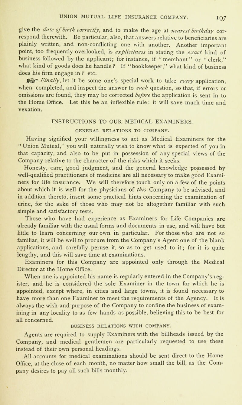 give the date of birth correctly, and to make the age at nearest birthday cor- respond therewith. Be particular, also, that answers relative to beneficiaries are plainly written, and non-conflicting one with another. Another important point, too frequently overlooked, is explicitness in stating the exact kind of business followed by the applicant; for instance, if  merchant  or clerk,'' what kind of goods does he handle ? If  bookkeeper, what kind of business does his firm engage in ? etc. figg Finally, let it be some one's special work to take every application, when completed, and inspect the answer to each question, so that, if errors or omissions are found, they may be corrected before the application is sent in to the Home Office. Let this be an inflexible rule: it will save much time and vexation. INSTRUCTIONS TO OUR MEDICAL EXAMINERS. GENERAL RELATIONS TO COMPANY. Having signified your willingness to act as Medical Examiners for the Union Mutual, you will naturally wish to know what is expected of you in that capacity, and also to be put in possession of any special views of the Company relative to the character of the risks which it seeks. Honesty, care, good judgment, and the general knowledge possessed by well-qualified practitioners of medicine are all necessary to make good Exami- ners for life insurance. We will therefore touch only on a few of the points about which it is well for the physicians of this Company to be advised, and in addition thereto, insert some practical hints concerning the examination of urine, for the sake of those who may not be altogether familiar with such simple and satisfactory tests. Those who have had experience as Examiners for Life Companies are already familiar with the usual forms and documents in use, and will have but little to learn concerning our own in particular. For those who are not so familiar, it will be well to procure from the Company's Agent one of the blank applications, and carefully peruse it, so as to get used to it; for it is quite lengthy, and this will save time at examinations. Examiners for this Company are appointed only through the Medical Director at the Home Office. When one is appointed his name is regularly entered in the Company's reg- ister, and he is considered the sole Examiner in the town for which he is appointed, except where, in cities and large towns, it is found necessary to have more than one Examiner to meet the requirements of the Agency. It is always the wish and purpose of the Company to confine the business of exam- ining in any locality to as few hands as possible, believing this to be best for all concerned. BUSINESS RELATIONS WITH COMPANY. Agents are required to supply Examiners with the billheads issued by the Company, and medical gentlemen are particularly requested to use these instead of their own personal headings. All accounts for medical examinations should be sent direct to the Home Office, at the close of each month, no matter how small the bill, as the Com- pany desires to pay all such bills monthly.