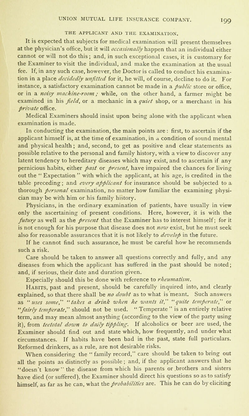 THE APPLICANT AND THE EXAMINATION. It is expected that subjects for medical examination will present themselves at the physician's office, but it will occasionally happen that an individual either cannot or will not do this ; and, in such exceptional cases, it is customary for the Examiner to visit the individual, and make the examination at the usual fee. If, in any such case, however, the Doctor is called to conduct his examina- tion in a place decidedly unfitted for it, he will, of course, decline to do it. For instance, a satisfactory examination cannot be made in a public store or office, or in a noisy machine-room; while, on the other hand, a farmer might be examined in his field, or a mechanic in a quiet shop, or a merchant in his private office. Medical Examiners should insist upon being alone with the applicant when examination is made. In conducting the examination, the main points are : first, to ascertain if the applicant himself is, at the time of examination, in a. condition of sound mental and physical health; and, second, to get as positive and clear statements as possible relative to the personal and family history, with a view to discover any latent tendency to hereditary diseases which may exist, and to ascertain if any pernicious habits, either past or present, have impaired the chances for living out the  Expectation  with which the applicant, at his age, is credited in the table preceding; and every applicant for insurance should be subjected to a thorough personal examination, no matter how familiar the examining physi- cian may be with him or his family history. Physicians, in the ordinary examination of patients, have usually in view only the ascertaining of present conditions. Here, however, it is with the future as well as the present that the Examiner has to interest himself; for it is not enough for his purpose that disease does not now exist, but he must seek also for reasonable assurances that it is not likely to develop in the future. If he cannot find such assurance, he must be careful how he recommends such a risk. Care should be taken to answer all questions correctly and fully, and any diseases from which the applicant has suffered in the past should be noted; and, if serious, their date and duration given. Especially should this be done with reference to rheumatism. Habits, past and present, should be carefully inquired into, and clearly explained, so that there shall be no doubt as to what is meant. Such answers as uses some, takes a drink -when he wants it, quite temperate, or fairly temperate?' should not be used.  Temperate  is an entirely relative term, and may mean almost anything (according to the view of the party using it), from teetotal down to daily tippling: If alcoholics or beer are used, the Examiner should find out and state which, how frequently, and under what circumstances. If habits have been bad in the past, state full particulars. Reformed drinkers, as a rule, are not desirable risks. When considering the  family record, care should be taken to bring out all the points as distinctly as possible; and, if the applicant answers that he doesn't know the disease from which his parents or .brothers and sisters have died (or suffered), the Examiner should direct his questions so as to satisfy himself, as far as he can, what the probabilities are. This he can do by eliciting