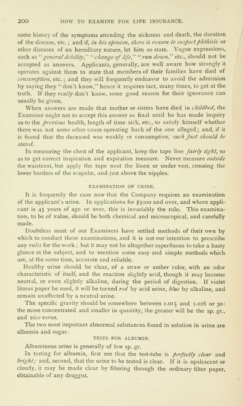 some history of the symptoms attending the sickness and death, the duration of the disease, etc.; and if, in his opinion, there is reason to suspcetphthisis or other diseases of an hereditary nature, let him so state. Vague expressions, such as  general debility,  change of life, run down, etc., should not be accepted as answers. Applicants, generally, are well aware how strongly it operates against them to state that members of their families have died of consumption, etc. ; and they will frequently endeavor to avoid the admission by saying they  don't know, hence it requires tact, many times, to get at the truth. If they really don't know, some good reason for their ignorance can usually be given. When answers are made that mother or sisters have died in childbed, the Examiner ought not to accept this answer as final until he has made inquiry as to the previous health, length of time sick, etc., to satisfy himself whether there was not some other cause operating back of the one alleged ; and, if it is found that the deceased was weakly or consumptive, such fact should be stated. In measuring the chest of the applicant, keep the tape line fairly tight, so as to get correct inspiration and expiration measure. Never measure outside the waistcoat, but apply the tape next the linen or under vest, crossing the lower borders of the scapulae, and just above the nipples. IWMINATION OF URINE. It is frequently the case now that the Company requires an examination of the applicant's urine. In applications for $5000 and over, and where appli- cant is 45 years of age or over, this is invariably the rule. This examina- tion, to be of value, should be both chemical and microscopical, and carefully made. Doubtless most of our Examiners have settled methods of their own by which to conduct these examinations, and it is not our intention to prescribe any rules for the work ; but it may not be altogether superfluous to take a hasty glance at the subject, and to mention some easy and simple methods which are, at the same time, accurate and reliable. Healthy urine should be clear, of a straw or amber color, with an odor characteristic of itself, and the reaction slightly acid, though it may become neutral, or even slightly alkaline, during the period of digestion. If violet litmus paper be used, it will be turned red by acid urine, blue by alkaline, and remain unaffected by a neutral urine. The specific gravity should be somewhere between 1.015 and 1.028 or 30: the more concentrated and smaller in quantity, the greater will be the sp. gr., and vice versa. The two most important abnormal substances found in solution in urine are albumin and sugar. TESTS FOR ALBUMIN. Albuminous urine is generally of low sp. gr. In testing for albumin, first see that the test-tube is perfectly clear and bright; and, second, that the urine to be tested is clear. If it is opalescent or cloudy, it may be made clear by filtering through the ordinary filter paper, obtainable of any druggist.