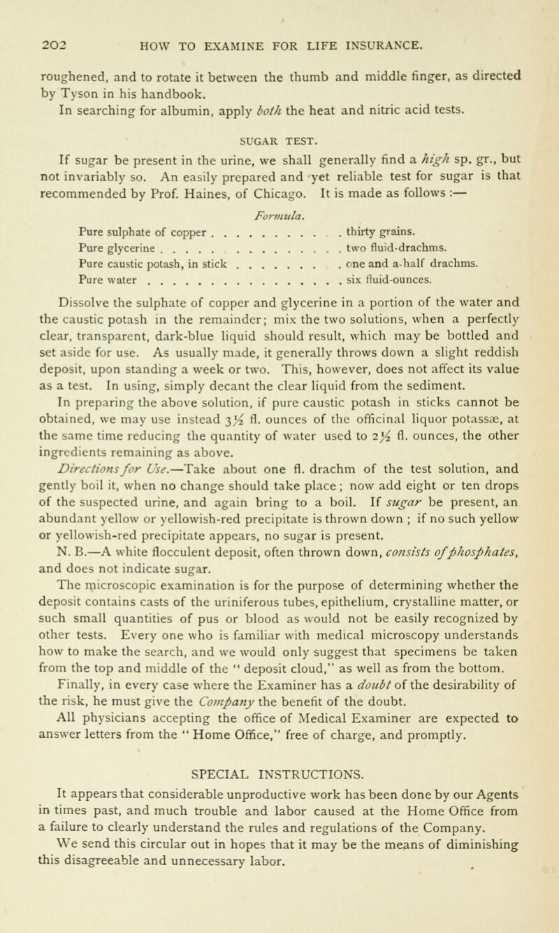 roughened, and to rotate it between the thumb and middle finger, as directed by Tyson in his handbook. In searching for albumin, apply both the heat and nitric acid tests. SUGAR TEST. If sugar be present in the urine, we shall generally find a high sp. gr., but not invariably so. An easily prepared and yet reliable test for sugar is that recommended by Prof. Haines, of Chicago. It is made as follows :— jFormuta. Pure sulphate of copper thirty grains. Pure glycerine two fluid-drachms. Pure caustic potash, in stick one and a-half drachms. Pure water six fluid-ounces. Dissolve the sulphate of copper and glycerine in a portion of the water and the caustic potash in the remainder; mix the two solutions, when a perfectly clear, transparent, dark-blue liquid should result, which may be bottled and set aside for use. As usually made, it generally throws down a slight reddish deposit, upon standing a week or two. This, however, does not affect its value as a test. In using, simply decant the clear liquid from the sediment. In preparing the above solution, if pure caustic potash in sticks cannot be obtained, we may use instead $% fl. ounces of the officinal liquor potassae, at the same time reducing the quantity of water used to 2^2 A- ounces, the other ingredients remaining as above. Directions for Use.—Take about one fl. drachm of the test solution, and gently boil it, when no change should take place; now add eight or ten drops of the suspected urine, and again bring to a boil. If sugar be present, an abundant yellow or yellowish-red precipitate is thrown down ; if no such yellow or yellowish-red precipitate appears, no sugar is present. N. B.—A white flocculent deposit, often thrown down, consists of phosphates, and does not indicate sugar. The microscopic examination is for the purpose of determining whether the deposit contains casts of the uriniferous tubes, epithelium, crystalline matter, or such small quantities of pus or blood as would not be easily recognized by other tests. Every one who is familiar with medical microscopy understands how to make the search, and we would only suggest that specimens be taken from the top and middle of the  deposit cloud, as well as from the bottom. Finally, in every case where the Examiner has a doubt of the desirability of the risk, he must give the Company the benefit of the doubt. All physicians accepting the office of Medical Examiner are expected to answer letters from the  Home Office, free of charge, and promptly. SPECIAL INSTRUCTIONS. It appears that considerable unproductive work has been done by our Agents in times past, and much trouble and labor caused at the Home Office from a failure to clearly understand the rules and regulations of the Company. We send this circular out in hopes that it may be the means of diminishing this disagreeable and unnecessary labor.
