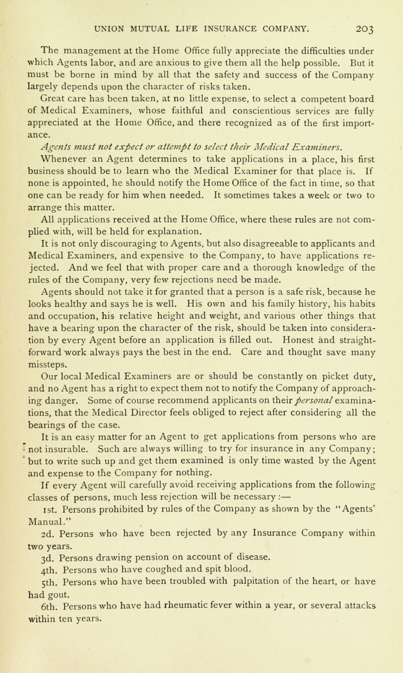 The management at the Home Office fully appreciate the difficulties under which Agents labor, and are anxious to give them all the help possible. But it must be borne in mind by all that the safety and success of the Company largely depends upon the character of risks taken. Great care has been taken, at no little expense, to select a competent board of Medical Examiners, whose faithful and conscientious services are fully appreciated at the Home Office, and there recognized as of the first import- ance. Agents must not expect or attempt to select their Medical Examiners. Whenever an Agent determines to take applications in a place, his first business should be to learn who the Medical Examiner for that place is. If none is appointed, he should notify the Home Office of the fact in time, so that one can be ready for him when needed. It sometimes takes a week or two to arrange this matter. All applications received at the Home Office, where these rules are not com- plied with, will be held for explanation. It is not only discouraging to Agents, but also disagreeable to applicants and Medical Examiners, and expensive to the Company, to have applications re- jected. And we feel that with proper care and a thorough knowledge of the rules of the Company, very few rejections need be made. Agents should not take it for granted that a person is a safe risk, because he looks healthy and says he is well. His own and his family history, his habits and occupation, his relative height and weight, and various other things that have a bearing upon the character of the risk, should be taken into considera- tion by every Agent before an application is filled out. Honest and straight- forward work always pays the best in the end. Care and thought save many missteps. Our local Medical Examiners are or should be constantly on picket duty, and no Agent has a right to expect them not to notify the Company of approach- ing danger. Some of course recommend applicants on their personal examina- tions, that the Medical Director feels obliged to reject after considering all the bearings of the case. It is an easy matter for an Agent to get applications from persons who are ;: not insurable. Such are always willing to try for insurance in any Company;  but to write such up and get them examined is only time wasted by the Agent and expense to the Company for nothing. If every Agent will carefully avoid receiving applications from the following classes of persons, much less rejection will be necessary :— 1st. Persons prohibited by rules of the Company as shown by the Agents' Manual. 2d. Persons who have been rejected by any Insurance Company within two years. 3d. Persons drawing pension on account of disease. 4th. Persons who have coughed and spit blood. 5th. Persons who have been troubled with palpitation of the heart, or have had gout. 6th. Persons who have had rheumatic fever within a year, or several attacks within ten years.