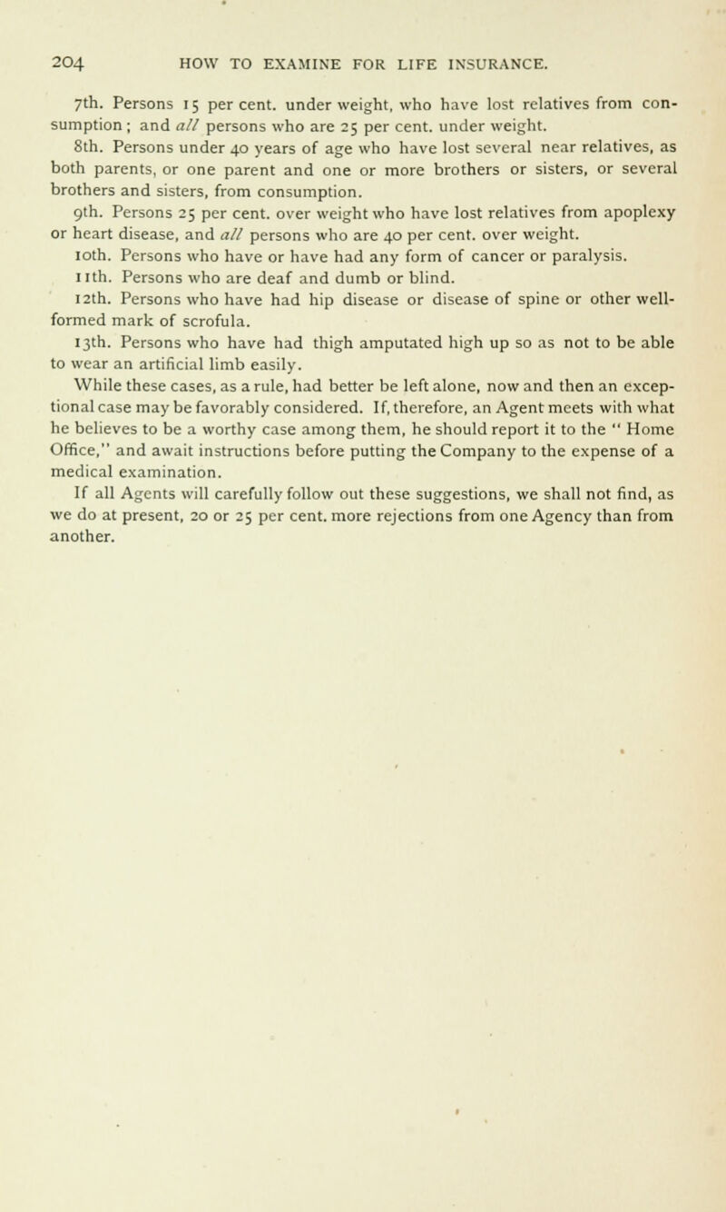 7th. Persons 15 percent, underweight, who have lost relatives from con- sumption ; and all persons who are 25 per cent, under weight. 8th. Persons under 40 years of age who have lost several near relatives, as both parents, or one parent and one or more brothers or sisters, or several brothers and sisters, from consumption. 9th. Persons 25 per cent, over weight who have lost relatives from apoplexy or heart disease, and all persons who are 40 per cent, over weight. 10th. Persons who have or have had any form of cancer or paralysis. 11th. Persons who are deaf and dumb or blind. 12th. Persons who have had hip disease or disease of spine or other well- formed mark of scrofula. 13th. Persons who have had thigh amputated high up so as not to be able to wear an artificial limb easily. While these cases, as a rule, had better be left alone, now and then an excep- tional case may be favorably considered. If, therefore, an Agent meets with what he believes to be a worthy case among them, he should report it to the  Home Office, and await instructions before putting the Company to the expense of a medical examination. If all Agents will carefully follow out these suggestions, we shall not find, as we do at present, 20 or 25 per cent, more rejections from one Agency than from another.