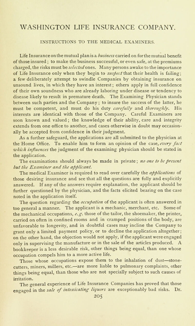 WASHINGTON LIFE INSURANCE COMPANY. INSTRUCTIONS TO THE MEDICAL EXAMINERS. Life Insurance on the mutual plan is a business carried on for the mutual benefit of those insured ; to make the business successful, or even safe, at the premiums charged, the risks must be selected'ones. Many persons awake to the importance of Life Insurance only when they begin to suspect that their health is failing; a few deliberately attempt to swindle Companies by obtaining insurance on unsound lives, in which they have an interest; others apply in full confidence of their own soundness who are already laboring under disease or tendency to disease likely to result in premature death. The Examining Physician stands between such parties and the Company ; to insure the success of the latter, he must be competent, and must do his duty carefully and thoroughly. His interests are identical with those of the Company. Careful Examiners are soon known and valued ; the knowledge of their ability, care and integrity extends from one office to another, and cases otherwise in doubt may occasion- ally be accepted from confidence in their judgment. As a further safeguard, the applications are all submitted to the physician at the Home Office. To enable him to form an opinion of the case, every fact which influences the judgment of the examining physician should be stated in the application. The examinations should always be made in private; no one to be present but the Examiner and the applicant. The medical Examiner is required to read over carefully the applications of those desiring insurance and see that all the questions are fully and explicitly answered. If any of the answers require explanation, the applicant should be further questioned by the physician, and the facts elicited bearing on the case noted in the application itself. The question regarding the occupation of the applicant is often answered in too general a manner. The applicant is a mechanic, merchant, etc. Some of the mechanical occupations, e.g. those of the tailor, the shoemaker, the printer, carried on often in confined rooms and in cramped positions of the body, are unfavorable to longevity, and in doubtful cases may incline the Company to grant only a limited payment policy, or to decline the application altogether; on the other hand, the objection would not apply, if the applicant were engaged only in supervising the manufacture or in the sale of the articles produced. A bookkeeper is a less desirable risk, other things being equal, than one whose occupation compels him to a more active life. Those whose occupations expose them to the inhalation of dust—stone- cutters, miners, millers, etc.—are more liable to pulmonary complaints, other things being equal, than those who are not specially subject to such causes of irritation. The general experience of Life Insurance Companies has proved that those engaged in the sale of intoxicating liquors are exceptionably bad risks. Dr.